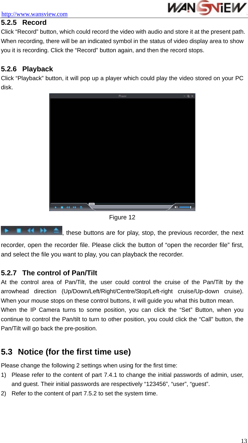 http://www.wansview.com                                 5.2.5  Record Click “Record” button, which could record the video with audio and store it at the present path. When recording, there will be an indicated symbol in the status of video display area to show you it is recording. Click the “Record” button again, and then the record stops.  5.2.6  Playback Click “Playback” button, it will pop up a player which could play the video stored on your PC disk.  Figure 12 , these buttons are for play, stop, the previous recorder, the next recorder, open the recorder file. Please click the button of “open the recorder file” first, and select the file you want to play, you can playback the recorder.  5.2.7  The control of Pan/Tilt At the control area of Pan/Tilt, the user could control the cruise of the Pan/Tilt by the arrowhead direction (Up/Down/Left/Right/Centre/Stop/Left-right cruise/Up-down cruise). When your mouse stops on these control buttons, it will guide you what this button mean. When the IP Camera turns to some position, you can click the “Set” Button, when you continue to control the Pan/tilt to turn to other position, you could click the “Call” button, the Pan/Tilt will go back the pre-position.  5.3  Notice (for the first time use)   Please change the following 2 settings when using for the first time: 1)  Please refer to the content of part 7.4.1 to change the initial passwords of admin, user, and guest. Their initial passwords are respectively “123456”, “user”, “guest”. 2)  Refer to the content of part 7.5.2 to set the system time.   13