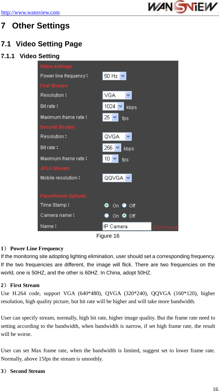 http://www.wansview.com                                 7  Other Settings 7.1  Video Setting Page 7.1.1  Video Setting  Figure 16 1） Power Line Frequency If the monitoring site adopting lighting elimination, user should set a corresponding frequency. If the two frequencies are different, the image will flick. There are two frequencies on the world, one is 50HZ, and the other is 60HZ. In China, adopt 50HZ. 2） First Stream Use H.264 code, support VGA (640*480), QVGA (320*240), QQVGA (160*120), higher resolution, high quality picture, but bit rate will be higher and will take more bandwidth.  User can specify stream, normally, high bit rate, higher image quality. But the frame rate need to setting according to the bandwidth, when bandwidth is narrow, if set high frame rate, the result will be worse.  User can set Max frame rate, when the bandwidth is limited, suggest set to lower frame rate. Normally, above 15fps the stream is smoothly. 3） Second Stream  16