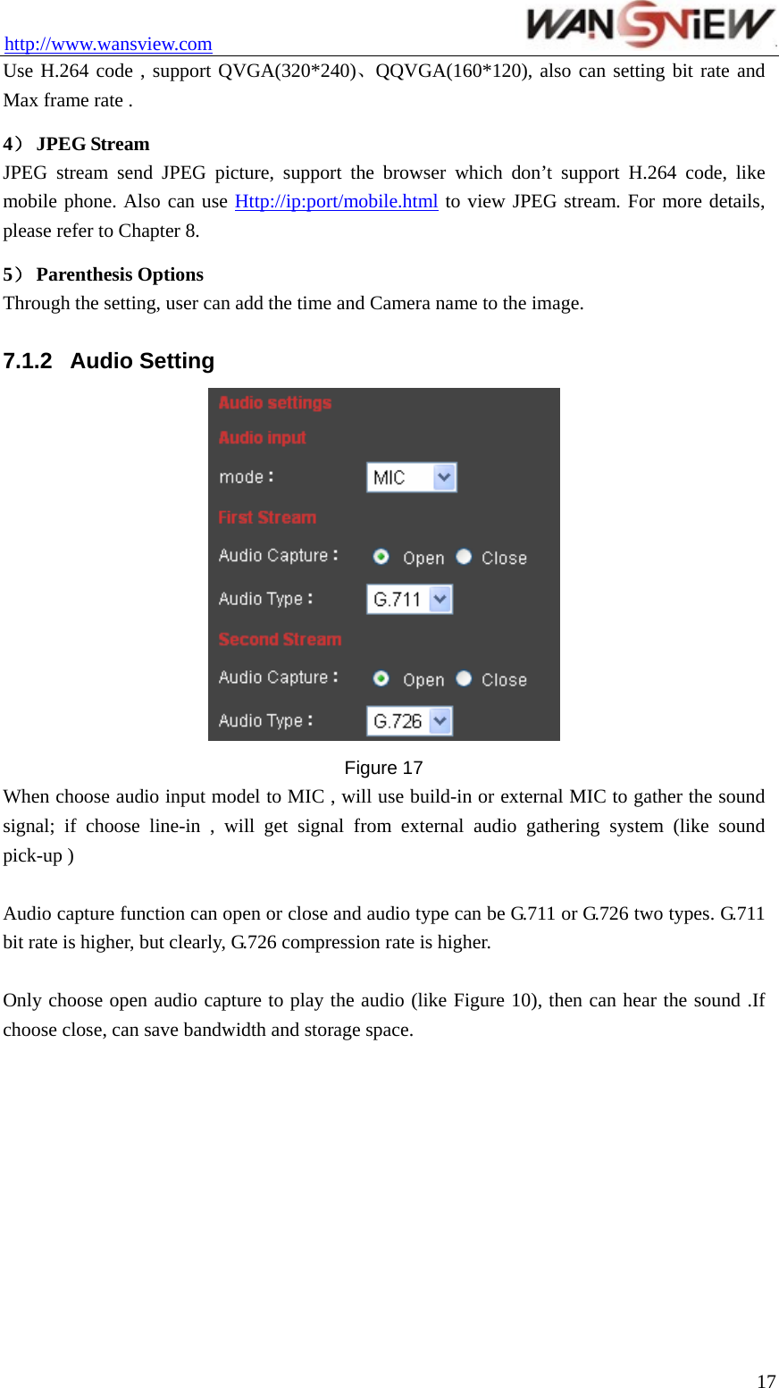 http://www.wansview.com                                 Use H.264 code , support QVGA(320*240)、QQVGA(160*120), also can setting bit rate and Max frame rate . 4） JPEG Stream JPEG stream send JPEG picture, support the browser which don’t support H.264 code, like mobile phone. Also can use Http://ip:port/mobile.html to view JPEG stream. For more details, please refer to Chapter 8. 5） Parenthesis Options Through the setting, user can add the time and Camera name to the image.  7.1.2  Audio Setting  Figure 17 When choose audio input model to MIC , will use build-in or external MIC to gather the sound signal; if choose line-in , will get signal from external audio gathering system (like sound pick-up )    Audio capture function can open or close and audio type can be G.711 or G.726 two types. G.711 bit rate is higher, but clearly, G.726 compression rate is higher.  Only choose open audio capture to play the audio (like Figure 10), then can hear the sound .If choose close, can save bandwidth and storage space.   17