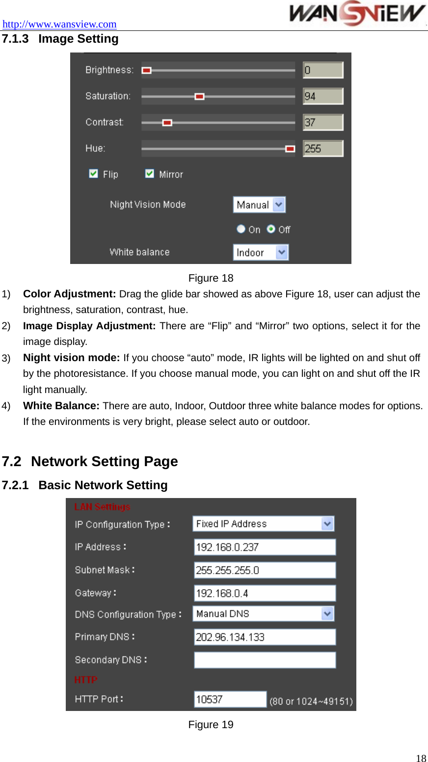 http://www.wansview.com                                 7.1.3  Image Setting  Figure 18 1)  Color Adjustment: Drag the glide bar showed as above Figure 18, user can adjust the brightness, saturation, contrast, hue. 2)  Image Display Adjustment: There are “Flip” and “Mirror” two options, select it for the image display. 3)  Night vision mode: If you choose “auto” mode, IR lights will be lighted on and shut off by the photoresistance. If you choose manual mode, you can light on and shut off the IR light manually. 4)  White Balance: There are auto, Indoor, Outdoor three white balance modes for options. If the environments is very bright, please select auto or outdoor.  7.2  Network Setting Page 7.2.1  Basic Network Setting  Figure 19  18