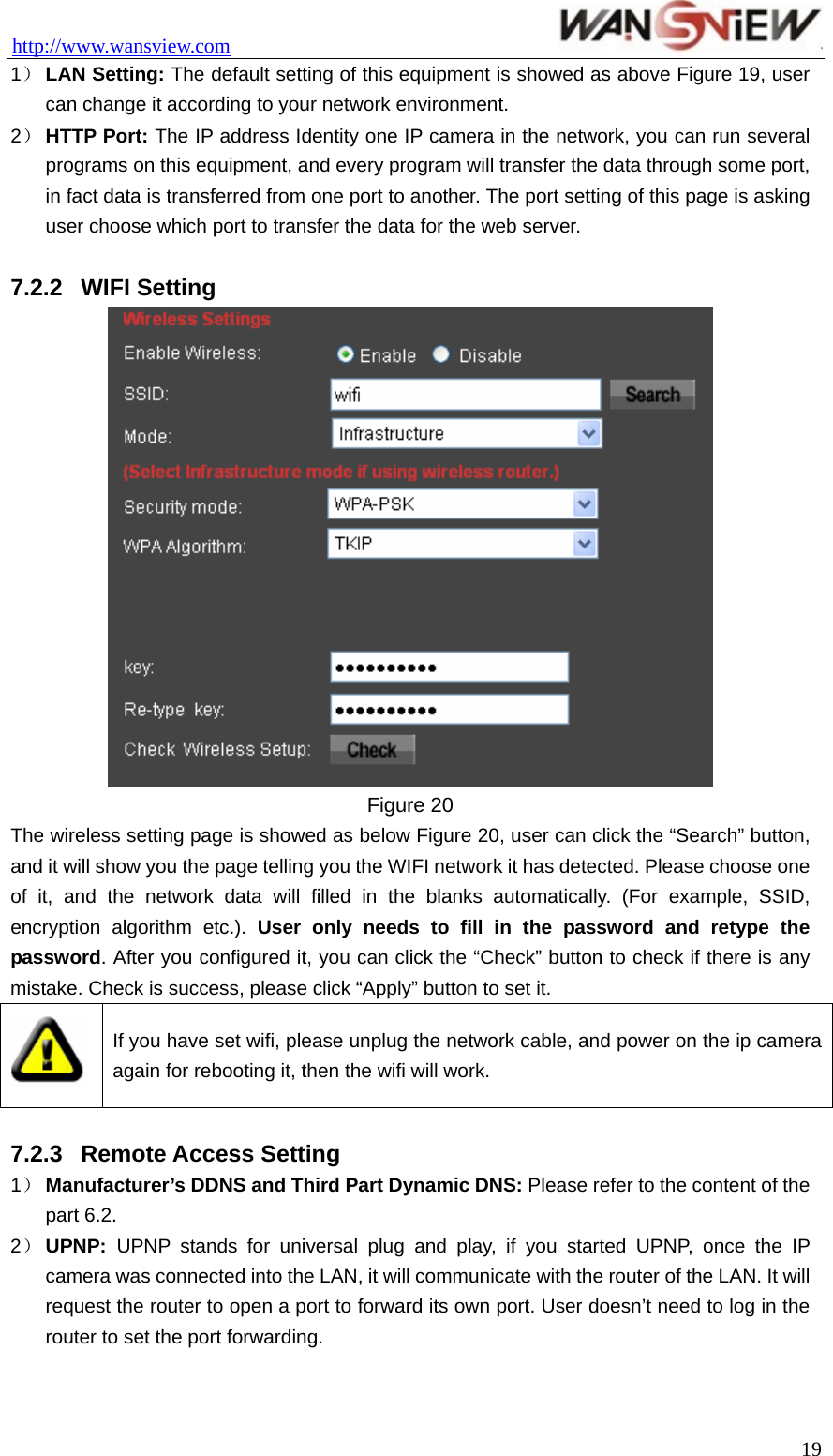 http://www.wansview.com                                 1） LAN Setting: The default setting of this equipment is showed as above Figure 19, user can change it according to your network environment. 2） HTTP Port: The IP address Identity one IP camera in the network, you can run several programs on this equipment, and every program will transfer the data through some port, in fact data is transferred from one port to another. The port setting of this page is asking user choose which port to transfer the data for the web server.    7.2.2  WIFI Setting  Figure 20 The wireless setting page is showed as below Figure 20, user can click the “Search” button, and it will show you the page telling you the WIFI network it has detected. Please choose one of it, and the network data will filled in the blanks automatically. (For example, SSID, encryption algorithm etc.). User only needs to fill in the password and retype the password. After you configured it, you can click the “Check” button to check if there is any mistake. Check is success, please click “Apply” button to set it.  If you have set wifi, please unplug the network cable, and power on the ip camera again for rebooting it, then the wifi will work.  7.2.3  Remote Access Setting 1） Manufacturer’s DDNS and Third Part Dynamic DNS: Please refer to the content of the part 6.2. 2） UPNP: UPNP stands for universal plug and play, if you started UPNP, once the IP camera was connected into the LAN, it will communicate with the router of the LAN. It will request the router to open a port to forward its own port. User doesn’t need to log in the router to set the port forwarding.  19