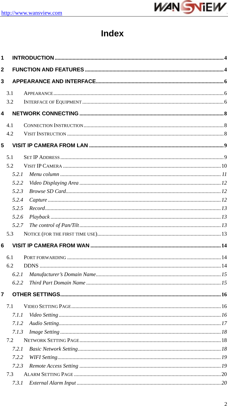 http://www.wansview.com                                  Index  1 INTRODUCTION...........................................................................................................................4 2 FUNCTION AND FEATURES .....................................................................................................4 3 APPEARANCE AND INTERFACE.............................................................................................6 3.1 APPEARANCE............................................................................................................................6 3.2 INTERFACE OF EQUIPMENT .......................................................................................................6 4 NETWORK CONNECTING .........................................................................................................8 4.1 CONNECTION INSTRUCTION......................................................................................................8 4.2 VISIT INSTRUCTION ..................................................................................................................8 5 VISIT IP CAMERA FROM LAN ..................................................................................................9 5.1 SET IP ADDRESS.......................................................................................................................9 5.2 VISIT IP CAMERA ...................................................................................................................10 5.2.1 Menu column ..................................................................................................................... 11 5.2.2 Video Displaying Area .......................................................................................................12 5.2.3 Browse SD Card.................................................................................................................12 5.2.4 Capture ..............................................................................................................................12 5.2.5 Record................................................................................................................................13 5.2.6 Playback ............................................................................................................................13 5.2.7 The control of Pan/Tilt.......................................................................................................13 5.3 NOTICE (FOR THE FIRST TIME USE)..........................................................................................13 6 VISIT IP CAMERA FROM WAN ...............................................................................................14 6.1 PORT FORWARDING ................................................................................................................14 6.2 DDNS ....................................................................................................................................14 6.2.1 Manufacturer’s Domain Name...........................................................................................15 6.2.2 Third Part Domain Name ..................................................................................................15 7 OTHER SETTINGS.....................................................................................................................16 7.1 VIDEO SETTING PAGE.............................................................................................................16 7.1.1 Video Setting ......................................................................................................................16 7.1.2 Audio Setting......................................................................................................................17 7.1.3 Image Setting .....................................................................................................................18 7.2 NETWORK SETTING PAGE.......................................................................................................18 7.2.1 Basic Network Setting........................................................................................................18 7.2.2 WIFI Setting.......................................................................................................................19 7.2.3 Remote Access Setting .......................................................................................................19 7.3 ALARM SETTING PAGE ...........................................................................................................20 7.3.1 External Alarm Input .........................................................................................................20  2
