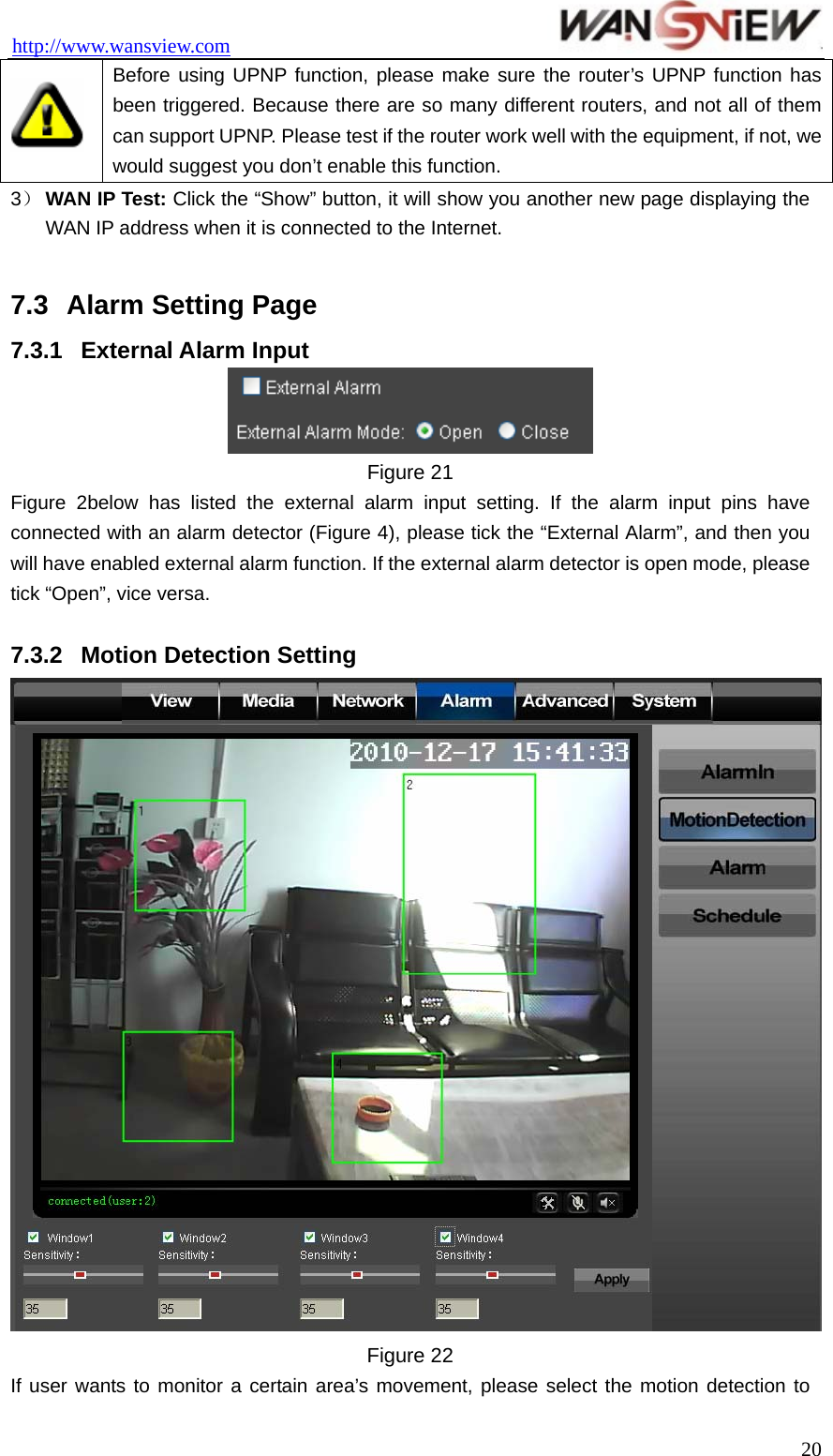 http://www.wansview.com                                  Before using UPNP function, please make sure the router’s UPNP function has been triggered. Because there are so many different routers, and not all of them can support UPNP. Please test if the router work well with the equipment, if not, we would suggest you don’t enable this function. 3） WAN IP Test: Click the “Show” button, it will show you another new page displaying the WAN IP address when it is connected to the Internet.  7.3  Alarm Setting Page 7.3.1  External Alarm Input  Figure 21 Figure 2below has listed the external alarm input setting. If the alarm input pins have connected with an alarm detector (Figure 4), please tick the “External Alarm”, and then you will have enabled external alarm function. If the external alarm detector is open mode, please tick “Open”, vice versa.  7.3.2  Motion Detection Setting  Figure 22 If user wants to monitor a certain area’s movement, please select the motion detection to  20