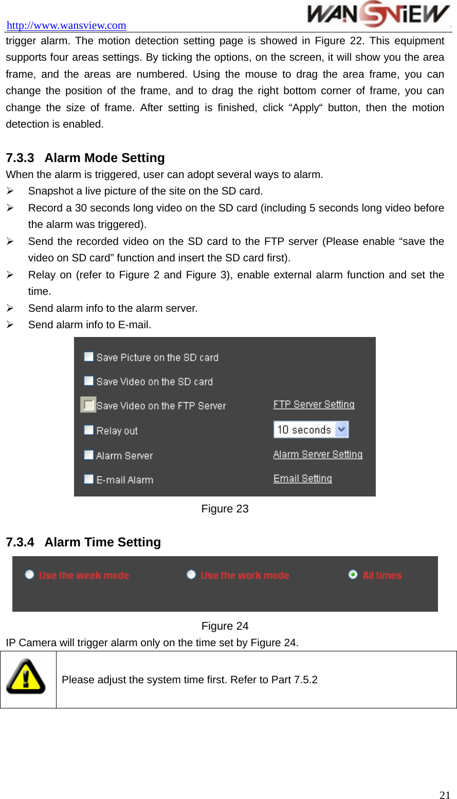 http://www.wansview.com                                 trigger alarm. The motion detection setting page is showed in Figure 22. This equipment supports four areas settings. By ticking the options, on the screen, it will show you the area frame, and the areas are numbered. Using the mouse to drag the area frame, you can change the position of the frame, and to drag the right bottom corner of frame, you can change the size of frame. After setting is finished, click “Apply“ button, then the motion detection is enabled.  7.3.3  Alarm Mode Setting When the alarm is triggered, user can adopt several ways to alarm. ¾  Snapshot a live picture of the site on the SD card. ¾  Record a 30 seconds long video on the SD card (including 5 seconds long video before the alarm was triggered). ¾  Send the recorded video on the SD card to the FTP server (Please enable “save the video on SD card” function and insert the SD card first). ¾  Relay on (refer to Figure 2 and Figure 3), enable external alarm function and set the time. ¾  Send alarm info to the alarm server. ¾  Send alarm info to E-mail.  Figure 23  7.3.4  Alarm Time Setting  Figure 24   IP Camera will trigger alarm only on the time set by Figure 24.  Please adjust the system time first. Refer to Part 7.5.2   21