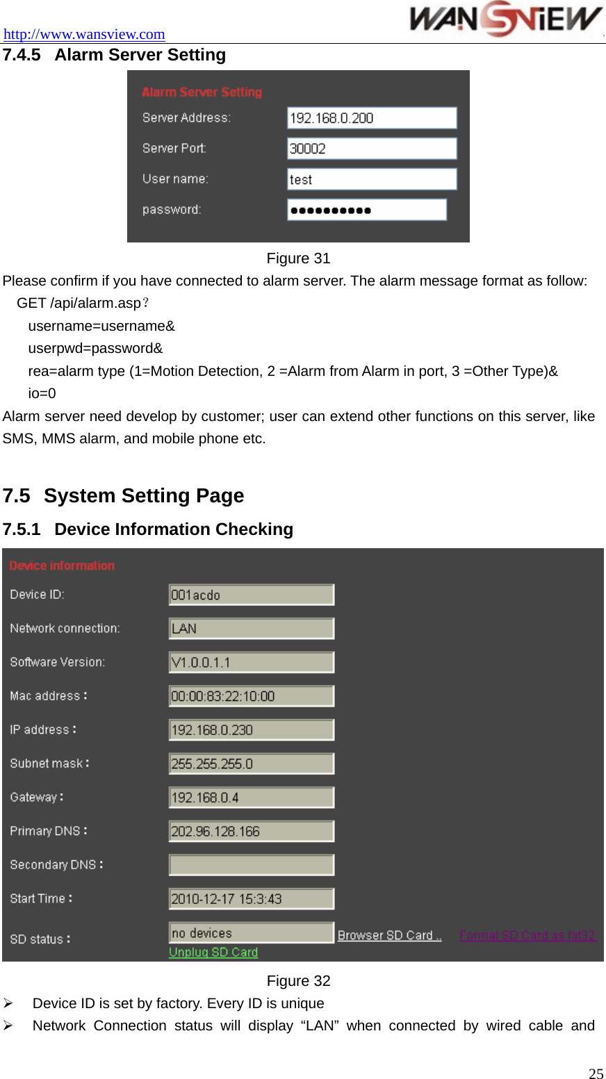 http://www.wansview.com                                 7.4.5  Alarm Server Setting  Figure 31 Please confirm if you have connected to alarm server. The alarm message format as follow: GET /api/alarm.asp？ username=username&amp; userpwd=password&amp; rea=alarm type (1=Motion Detection, 2 =Alarm from Alarm in port, 3 =Other Type)&amp; io=0 Alarm server need develop by customer; user can extend other functions on this server, like SMS, MMS alarm, and mobile phone etc.  7.5  System Setting Page 7.5.1  Device Information Checking    Figure 32 ¾  Device ID is set by factory. Every ID is unique   ¾  Network Connection status will display “LAN” when connected by wired cable and  25