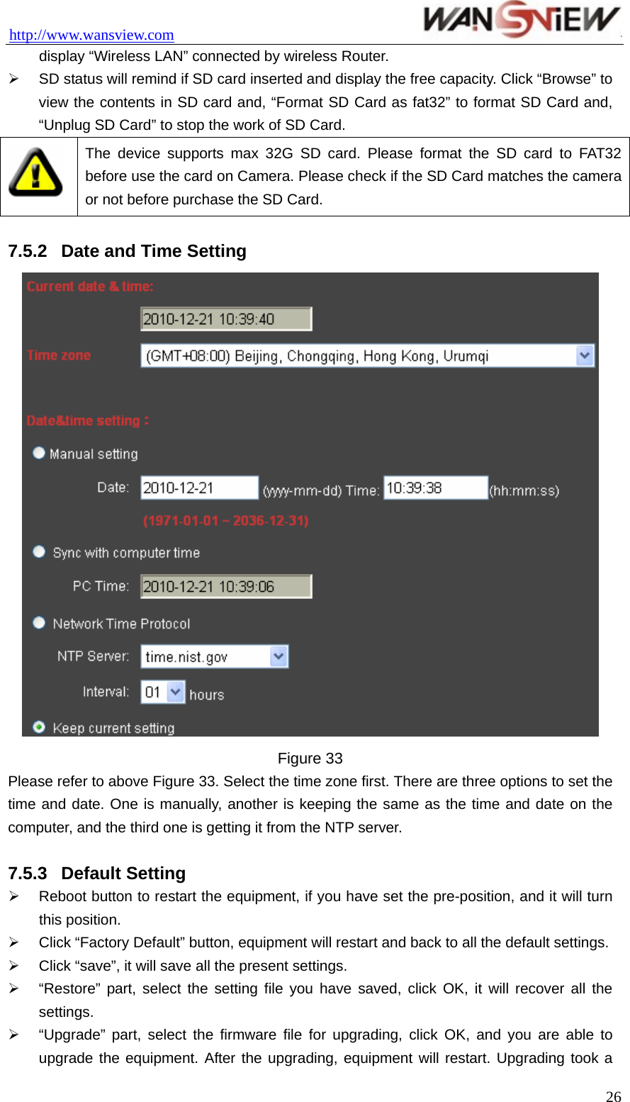 http://www.wansview.com                                 display “Wireless LAN” connected by wireless Router.   ¾  SD status will remind if SD card inserted and display the free capacity. Click “Browse” to view the contents in SD card and, “Format SD Card as fat32” to format SD Card and, “Unplug SD Card” to stop the work of SD Card.  The device supports max 32G SD card. Please format the SD card to FAT32 before use the card on Camera. Please check if the SD Card matches the camera or not before purchase the SD Card.  7.5.2  Date and Time Setting  Figure 33 Please refer to above Figure 33. Select the time zone first. There are three options to set the time and date. One is manually, another is keeping the same as the time and date on the computer, and the third one is getting it from the NTP server.  7.5.3  Default Setting ¾  Reboot button to restart the equipment, if you have set the pre-position, and it will turn this position. ¾  Click “Factory Default” button, equipment will restart and back to all the default settings.   ¾  Click “save”, it will save all the present settings. ¾  “Restore” part, select the setting file you have saved, click OK, it will recover all the settings. ¾  “Upgrade” part, select the firmware file for upgrading, click OK, and you are able to upgrade the equipment. After the upgrading, equipment will restart. Upgrading took a  26