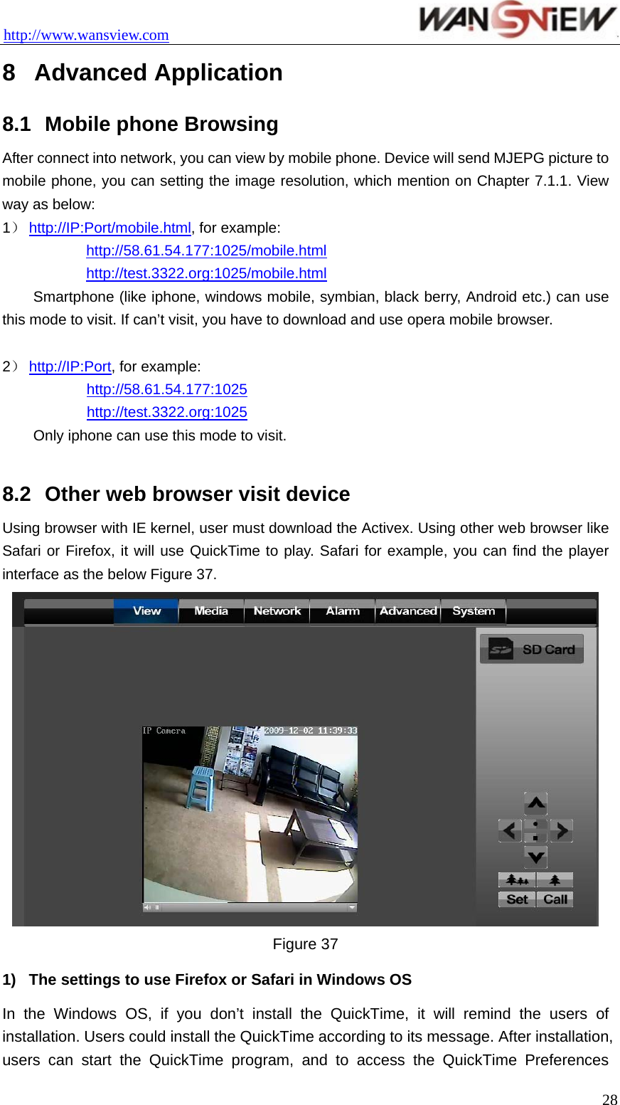 http://www.wansview.com                                 8  Advanced Application 8.1  Mobile phone Browsing After connect into network, you can view by mobile phone. Device will send MJEPG picture to mobile phone, you can setting the image resolution, which mention on Chapter 7.1.1. View way as below: 1） http://IP:Port/mobile.html, for example:  http://58.61.54.177:1025/mobile.html  http://test.3322.org:1025/mobile.html   Smartphone (like iphone, windows mobile, symbian, black berry, Android etc.) can use this mode to visit. If can’t visit, you have to download and use opera mobile browser.  2） http://IP:Port, for example: http://58.61.54.177:1025 http://test.3322.org:1025   Only iphone can use this mode to visit.  8.2  Other web browser visit device Using browser with IE kernel, user must download the Activex. Using other web browser like Safari or Firefox, it will use QuickTime to play. Safari for example, you can find the player interface as the below Figure 37.  Figure 37   1)  The settings to use Firefox or Safari in Windows OS In the Windows OS, if you don’t install the QuickTime, it will remind the users of installation. Users could install the QuickTime according to its message. After installation, users can start the QuickTime program, and to access the QuickTime Preferences  28