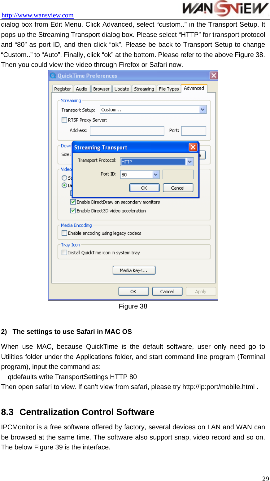 http://www.wansview.com                                 dialog box from Edit Menu. Click Advanced, select “custom..” in the Transport Setup. It pops up the Streaming Transport dialog box. Please select “HTTP” for transport protocol and “80” as port ID, and then click “ok”. Please be back to Transport Setup to change “Custom..” to “Auto”. Finally, click “ok” at the bottom. Please refer to the above Figure 38. Then you could view the video through Firefox or Safari now.  Figure 38    2)  The settings to use Safari in MAC OS When use MAC, because QuickTime is the default software, user only need go to Utilities folder under the Applications folder, and start command line program (Terminal program), input the command as: qtdefaults write TransportSettings HTTP 80 Then open safari to view. If can’t view from safari, please try http://ip:port/mobile.html .  8.3  Centralization Control Software   IPCMonitor is a free software offered by factory, several devices on LAN and WAN can be browsed at the same time. The software also support snap, video record and so on. The below Figure 39 is the interface.  29