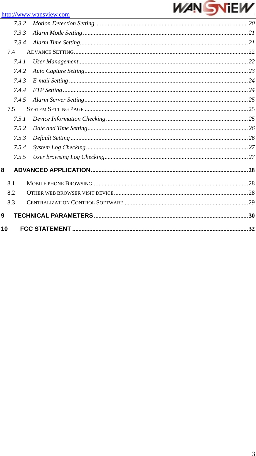 http://www.wansview.com                                 7.3.2 Motion Detection Setting ...................................................................................................20 7.3.3 Alarm Mode Setting ...........................................................................................................21 7.3.4 Alarm Time Setting.............................................................................................................21 7.4 ADVANCE SETTING.................................................................................................................22 7.4.1 User Management..............................................................................................................22 7.4.2 Auto Capture Setting..........................................................................................................23 7.4.3 E-mail Setting ....................................................................................................................24 7.4.4 FTP Setting ........................................................................................................................24 7.4.5 Alarm Server Setting..........................................................................................................25 7.5 SYSTEM SETTING PAGE ..........................................................................................................25 7.5.1 Device Information Checking ............................................................................................25 7.5.2 Date and Time Setting........................................................................................................26 7.5.3 Default Setting ...................................................................................................................26 7.5.4 System Log Checking.........................................................................................................27 7.5.5 User browsing Log Checking.............................................................................................27 8 ADVANCED APPLICATION......................................................................................................28 8.1 MOBILE PHONE BROWSING.....................................................................................................28 8.2 OTHER WEB BROWSER VISIT DEVICE.......................................................................................28 8.3 CENTRALIZATION CONTROL SOFTWARE ................................................................................29 9 TECHNICAL PARAMETERS....................................................................................................30 10 FCC STATEMENT ..................................................................................................................32   3