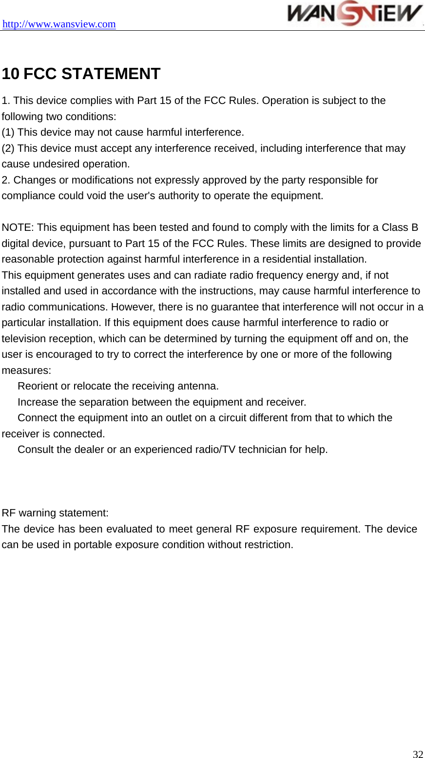 http://www.wansview.com                                  32 10 FCC STATEMENT 1. This device complies with Part 15 of the FCC Rules. Operation is subject to the following two conditions: (1) This device may not cause harmful interference. (2) This device must accept any interference received, including interference that may cause undesired operation. 2. Changes or modifications not expressly approved by the party responsible for compliance could void the user&apos;s authority to operate the equipment.  NOTE: This equipment has been tested and found to comply with the limits for a Class B digital device, pursuant to Part 15 of the FCC Rules. These limits are designed to provide reasonable protection against harmful interference in a residential installation. This equipment generates uses and can radiate radio frequency energy and, if not installed and used in accordance with the instructions, may cause harmful interference to radio communications. However, there is no guarantee that interference will not occur in a particular installation. If this equipment does cause harmful interference to radio or television reception, which can be determined by turning the equipment off and on, the user is encouraged to try to correct the interference by one or more of the following measures: 　  Reorient or relocate the receiving antenna. 　  Increase the separation between the equipment and receiver. 　  Connect the equipment into an outlet on a circuit different from that to which the receiver is connected. 　  Consult the dealer or an experienced radio/TV technician for help.    RF warning statement: The device has been evaluated to meet general RF exposure requirement. The device can be used in portable exposure condition without restriction.   