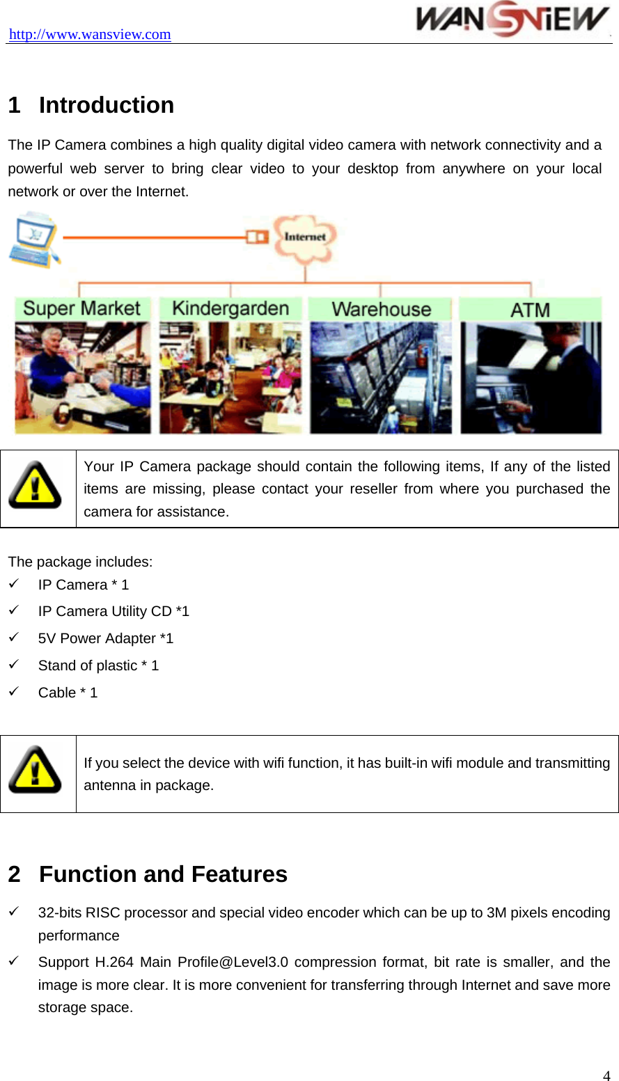 http://www.wansview.com                                  1  Introduction  The IP Camera combines a high quality digital video camera with network connectivity and a powerful web server to bring clear video to your desktop from anywhere on your local network or over the Internet.   Your IP Camera package should contain the following items, If any of the listed items are missing, please contact your reseller from where you purchased the camera for assistance.  The package includes: 9  IP Camera * 1 9  IP Camera Utility CD *1 9  5V Power Adapter *1 9  Stand of plastic * 1 9  Cable * 1   If you select the device with wifi function, it has built-in wifi module and transmitting antenna in package.  2  Function and Features 9  32-bits RISC processor and special video encoder which can be up to 3M pixels encoding performance  9  Support H.264 Main Profile@Level3.0 compression format, bit rate is smaller, and the image is more clear. It is more convenient for transferring through Internet and save more storage space.    4