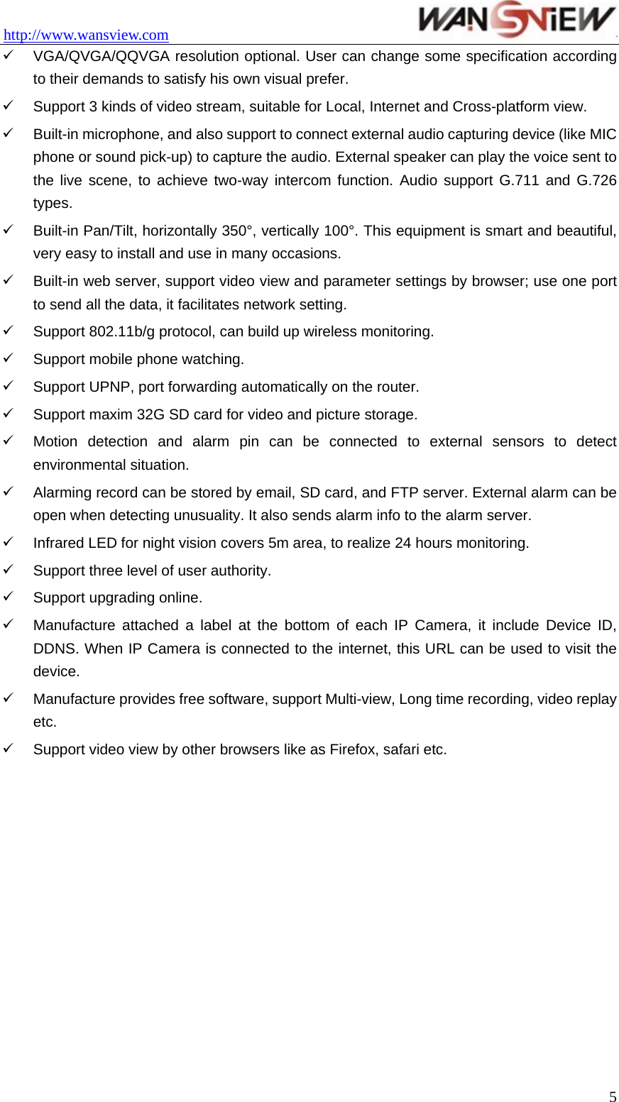 http://www.wansview.com                                 9  VGA/QVGA/QQVGA resolution optional. User can change some specification according to their demands to satisfy his own visual prefer. 9  Support 3 kinds of video stream, suitable for Local, Internet and Cross-platform view. 9  Built-in microphone, and also support to connect external audio capturing device (like MIC phone or sound pick-up) to capture the audio. External speaker can play the voice sent to the live scene, to achieve two-way intercom function. Audio support G.711 and G.726 types. 9  Built-in Pan/Tilt, horizontally 350°, vertically 100°. This equipment is smart and beautiful, very easy to install and use in many occasions. 9  Built-in web server, support video view and parameter settings by browser; use one port to send all the data, it facilitates network setting. 9  Support 802.11b/g protocol, can build up wireless monitoring. 9  Support mobile phone watching. 9  Support UPNP, port forwarding automatically on the router. 9  Support maxim 32G SD card for video and picture storage. 9  Motion detection and alarm pin can be connected to external sensors to detect environmental situation. 9  Alarming record can be stored by email, SD card, and FTP server. External alarm can be open when detecting unusuality. It also sends alarm info to the alarm server. 9  Infrared LED for night vision covers 5m area, to realize 24 hours monitoring. 9  Support three level of user authority. 9  Support upgrading online. 9  Manufacture attached a label at the bottom of each IP Camera, it include Device ID, DDNS. When IP Camera is connected to the internet, this URL can be used to visit the device. 9  Manufacture provides free software, support Multi-view, Long time recording, video replay etc. 9  Support video view by other browsers like as Firefox, safari etc.   5
