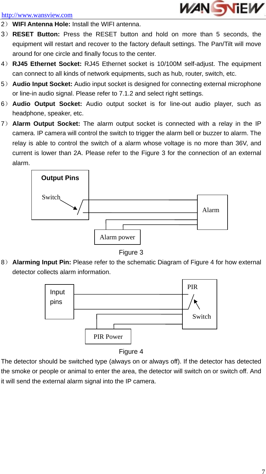 http://www.wansview.com                                 2） WIFI Antenna Hole: Install the WIFI antenna. 3） RESET Button: Press the RESET button and hold on more than 5 seconds, the equipment will restart and recover to the factory default settings. The Pan/Tilt will move around for one circle and finally focus to the center. 4） RJ45 Ethernet Socket: RJ45 Ethernet socket is 10/100M self-adjust. The equipment can connect to all kinds of network equipments, such as hub, router, switch, etc. 5） Audio Input Socket: Audio input socket is designed for connecting external microphone or line-in audio signal. Please refer to 7.1.2 and select right settings. 6） Audio Output Socket: Audio output socket is for line-out audio player, such as headphone, speaker, etc. 7） Alarm Output Socket: The alarm output socket is connected with a relay in the IP camera. IP camera will control the switch to trigger the alarm bell or buzzer to alarm. The relay is able to control the switch of a alarm whose voltage is no more than 36V, and current is lower than 2A. Please refer to the Figure 3 for the connection of an external alarm.  Figure 3 8） Alarming Input Pin: Please refer to the schematic Diagram of Figure 4 for how external detector collects alarm information.    PIR Input pins SwitchAlarm Alarm powerOutput Pins SwitchPIR Power Figure 4 The detector should be switched type (always on or always off). If the detector has detected the smoke or people or animal to enter the area, the detector will switch on or switch off. And it will send the external alarm signal into the IP camera.   7