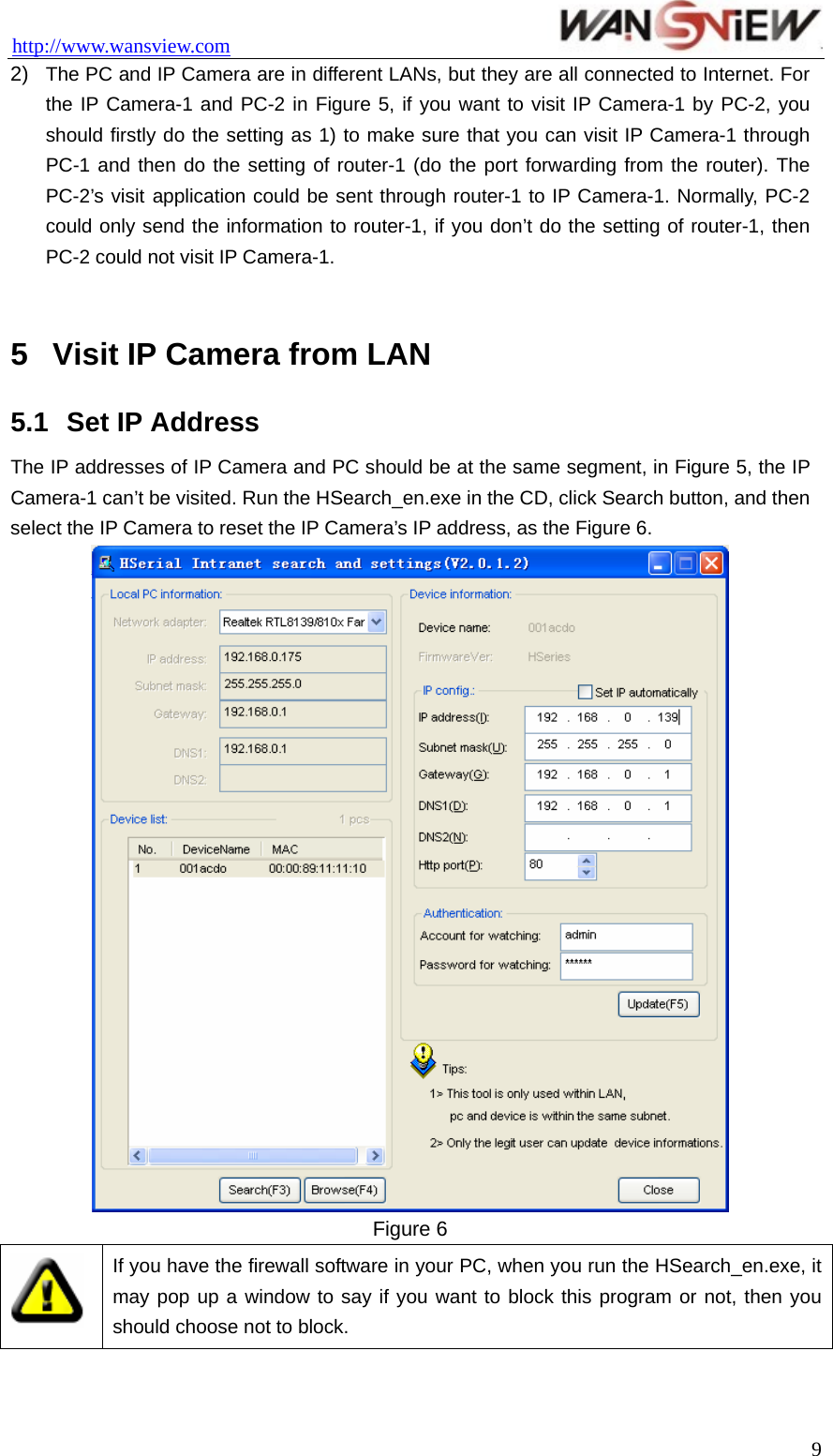 http://www.wansview.com                                 2)  The PC and IP Camera are in different LANs, but they are all connected to Internet. For the IP Camera-1 and PC-2 in Figure 5, if you want to visit IP Camera-1 by PC-2, you should firstly do the setting as 1) to make sure that you can visit IP Camera-1 through PC-1 and then do the setting of router-1 (do the port forwarding from the router). The PC-2’s visit application could be sent through router-1 to IP Camera-1. Normally, PC-2 could only send the information to router-1, if you don’t do the setting of router-1, then PC-2 could not visit IP Camera-1.  5  Visit IP Camera from LAN 5.1  Set IP Address The IP addresses of IP Camera and PC should be at the same segment, in Figure 5, the IP Camera-1 can’t be visited. Run the HSearch_en.exe in the CD, click Search button, and then select the IP Camera to reset the IP Camera’s IP address, as the Figure 6.    Figure 6  If you have the firewall software in your PC, when you run the HSearch_en.exe, it may pop up a window to say if you want to block this program or not, then you should choose not to block.   9