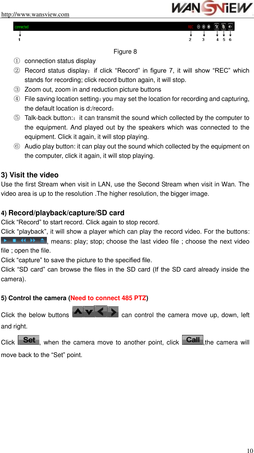 http://www.wansview.com                                                                10  Figure 8 ①  connection status display ②  Record status display：if  click  “Record”  in  figure  7,  it  will  show  “REC”  which stands for recording; click record button again, it will stop. ③  Zoom out, zoom in and reduction picture buttons ④  File saving location setting：you may set the location for recording and capturing, the default location is d:/record； ⑤  Talk-back button:：it can transmit the sound which collected by the computer to the equipment. And  played out by the  speakers which  was connected to  the equipment. Click it again, it will stop playing. ⑥  Audio play button: it can play out the sound which collected by the equipment on the computer, click it again, it will stop playing.  3) Visit the video Use the first Stream when visit in LAN, use the Second Stream when visit in Wan. The video area is up to the resolution .The higher resolution, the bigger image.  4) Record/playback/capture/SD card Click “Record” to start record. Click again to stop record. Click “playback”, it will show a player which can play the record video. For the buttons: , means: play; stop; choose the last video file ; choose the next video file ; open the file. Click “capture” to save the picture to the specified file. Click “SD card” can browse the files in the SD card (If the SD card already inside the camera).  5) Control the camera (Need to connect 485 PTZ) Click the below buttons    can control the camera move up, down, left and right. Click  , when the camera move  to  another  point, click  ,the camera  will move back to the “Set” point.  