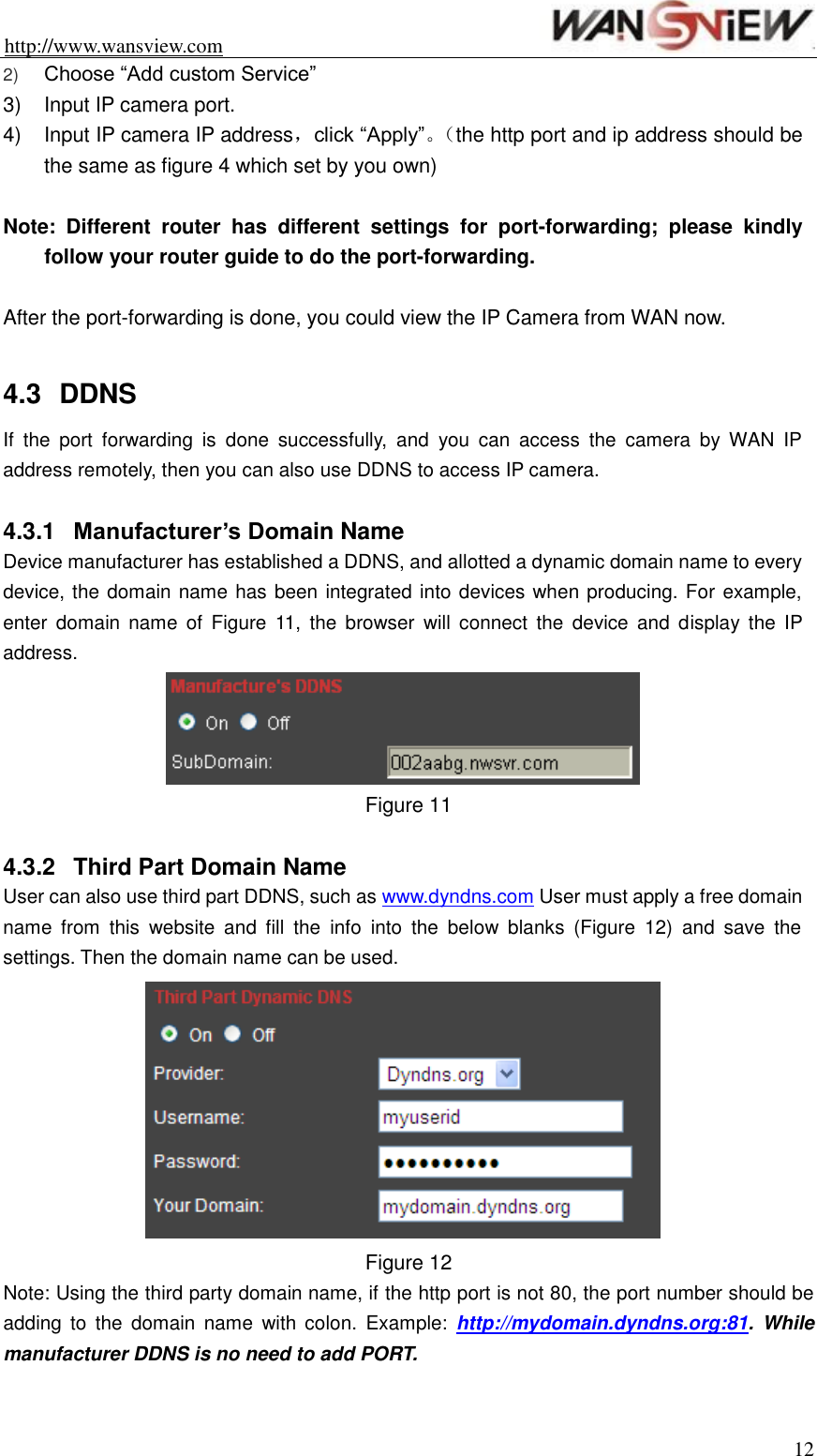 http://www.wansview.com                                                                12 2) Choose “Add custom Service”  3)  Input IP camera port. 4)  Input IP camera IP address，click “Apply”。（ the http port and ip address should be the same as figure 4 which set by you own)  Note:  Different  router  has  different  settings  for  port-forwarding;  please  kindly follow your router guide to do the port-forwarding.  After the port-forwarding is done, you could view the IP Camera from WAN now.  4.3  DDNS If  the  port  forwarding  is  done  successfully,  and  you  can  access  the  camera  by  WAN  IP address remotely, then you can also use DDNS to access IP camera.  4.3.1  Manufacturer’s Domain Name Device manufacturer has established a DDNS, and allotted a dynamic domain name to every device, the domain name has been integrated into devices when producing. For example, enter  domain  name  of  Figure  11,  the  browser  will  connect  the  device  and  display the  IP address.  Figure 11  4.3.2  Third Part Domain Name User can also use third part DDNS, such as www.dyndns.com User must apply a free domain name  from  this  website  and  fill  the  info  into  the  below  blanks  (Figure  12)  and  save  the settings. Then the domain name can be used.  Figure 12 Note: Using the third party domain name, if the http port is not 80, the port number should be adding  to  the  domain  name  with  colon.  Example:  http://mydomain.dyndns.org:81.  While manufacturer DDNS is no need to add PORT.  