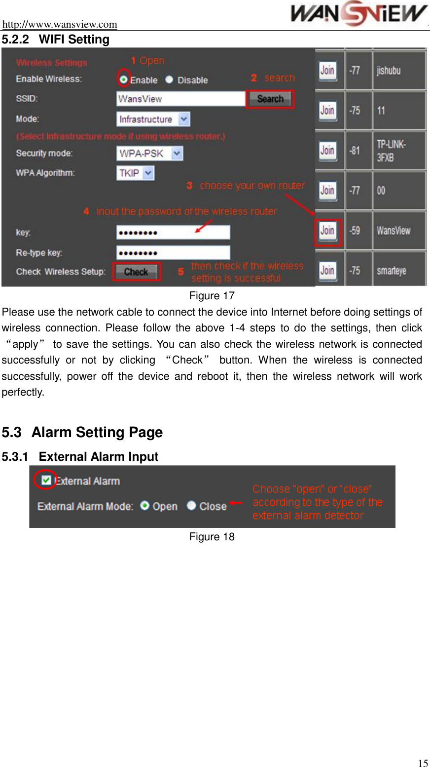 http://www.wansview.com                                                                15 5.2.2  WIFI Setting  Figure 17 Please use the network cable to connect the device into Internet before doing settings of wireless connection.  Please  follow  the  above  1-4 steps  to  do  the  settings, then  click “apply” to save the settings. You can also check the wireless network is connected successfully  or  not  by  clicking  “Check”  button.  When  the  wireless  is  connected successfully,  power  off  the  device  and  reboot  it,  then  the  wireless  network  will  work perfectly.  5.3  Alarm Setting Page 5.3.1  External Alarm Input  Figure 18  