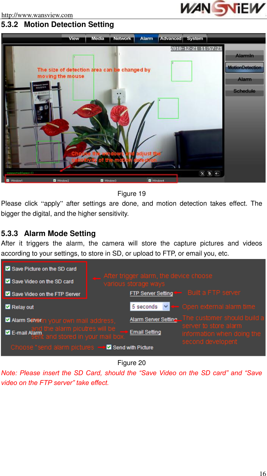 http://www.wansview.com                                                                16 5.3.2  Motion Detection Setting  Figure 19 Please  click  “apply”  after  settings  are  done,  and  motion  detection  takes  effect.  The bigger the digital, and the higher sensitivity.    5.3.3  Alarm Mode Setting After  it  triggers  the  alarm,  the  camera  will  store  the  capture  pictures  and  videos according to your settings, to store in SD, or upload to FTP, or email you, etc.  Figure 20 Note: Please insert the SD  Card, should the  “Save Video on  the SD  card” and  “Save video on the FTP server” take effect.  