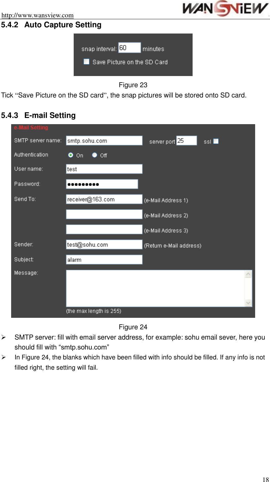 http://www.wansview.com                                                                18 5.4.2  Auto Capture Setting  Figure 23 Tick “Save Picture on the SD card”, the snap pictures will be stored onto SD card.  5.4.3  E-mail Setting  Figure 24   SMTP server: fill with email server address, for example: sohu email sever, here you should fill with “smtp.sohu.com”   In Figure 24, the blanks which have been filled with info should be filled. If any info is not filled right, the setting will fail.  