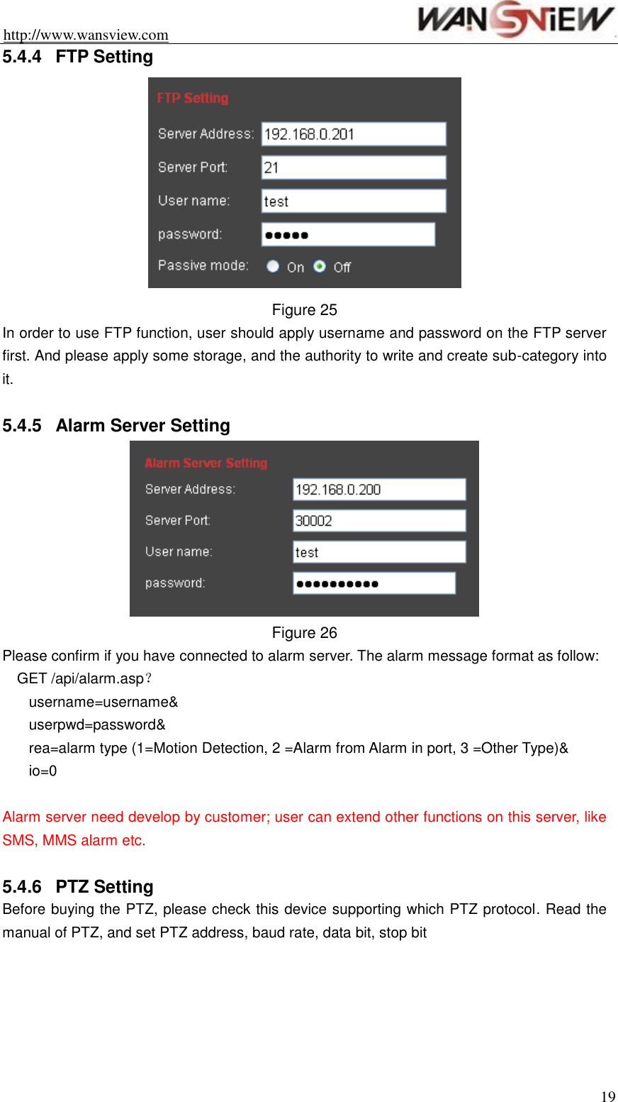 http://www.wansview.com                                                                19 5.4.4  FTP Setting  Figure 25 In order to use FTP function, user should apply username and password on the FTP server first. And please apply some storage, and the authority to write and create sub-category into it.  5.4.5  Alarm Server Setting  Figure 26 Please confirm if you have connected to alarm server. The alarm message format as follow: GET /api/alarm.asp？ username=username&amp; userpwd=password&amp; rea=alarm type (1=Motion Detection, 2 =Alarm from Alarm in port, 3 =Other Type)&amp; io=0  Alarm server need develop by customer; user can extend other functions on this server, like SMS, MMS alarm etc.  5.4.6  PTZ Setting Before buying the PTZ, please check this device supporting which PTZ protocol. Read the manual of PTZ, and set PTZ address, baud rate, data bit, stop bit  