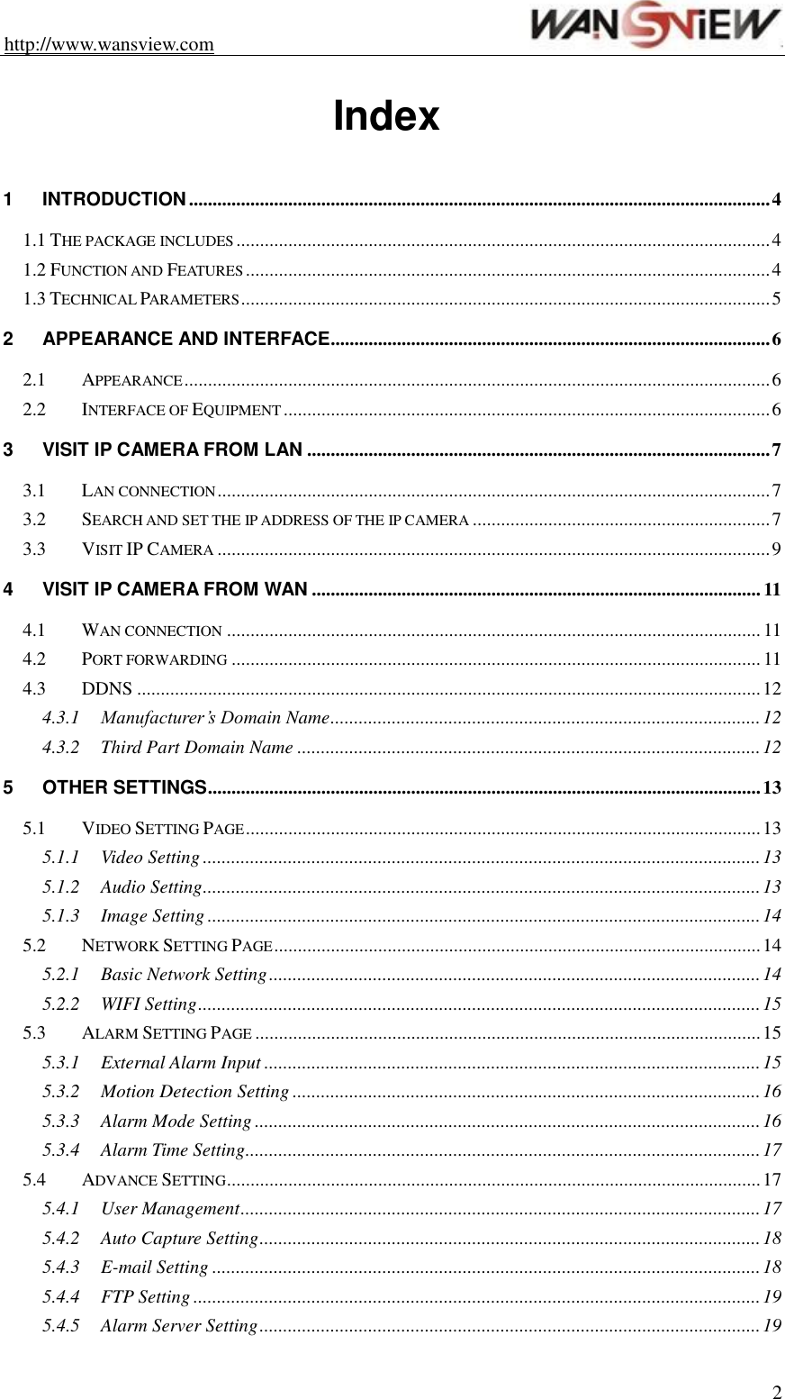 http://www.wansview.com                                                                2  Index  1 INTRODUCTION ........................................................................................................................... 4 1.1 THE PACKAGE INCLUDES ................................................................................................................. 4 1.2 FUNCTION AND FEATURES ............................................................................................................... 4 1.3 TECHNICAL PARAMETERS ................................................................................................................ 5 2 APPEARANCE AND INTERFACE ............................................................................................. 6 2.1 APPEARANCE ............................................................................................................................ 6 2.2 INTERFACE OF EQUIPMENT ....................................................................................................... 6 3 VISIT IP CAMERA FROM LAN .................................................................................................. 7 3.1 LAN CONNECTION ..................................................................................................................... 7 3.2 SEARCH AND SET THE IP ADDRESS OF THE IP CAMERA ............................................................... 7 3.3 VISIT IP CAMERA ..................................................................................................................... 9 4 VISIT IP CAMERA FROM WAN ............................................................................................... 11 4.1 WAN CONNECTION ................................................................................................................. 11 4.2 PORT FORWARDING ................................................................................................................ 11 4.3 DDNS .................................................................................................................................... 12 4.3.1 Manufacturer’s Domain Name ........................................................................................... 12 4.3.2 Third Part Domain Name .................................................................................................. 12 5 OTHER SETTINGS ..................................................................................................................... 13 5.1 VIDEO SETTING PAGE ............................................................................................................. 13 5.1.1 Video Setting ...................................................................................................................... 13 5.1.2 Audio Setting ...................................................................................................................... 13 5.1.3 Image Setting ..................................................................................................................... 14 5.2 NETWORK SETTING PAGE ....................................................................................................... 14 5.2.1 Basic Network Setting ........................................................................................................ 14 5.2.2 WIFI Setting ....................................................................................................................... 15 5.3 ALARM SETTING PAGE ........................................................................................................... 15 5.3.1 External Alarm Input ......................................................................................................... 15 5.3.2 Motion Detection Setting ................................................................................................... 16 5.3.3 Alarm Mode Setting ........................................................................................................... 16 5.3.4 Alarm Time Setting ............................................................................................................. 17 5.4 ADVANCE SETTING ................................................................................................................. 17 5.4.1 User Management .............................................................................................................. 17 5.4.2 Auto Capture Setting .......................................................................................................... 18 5.4.3 E-mail Setting .................................................................................................................... 18 5.4.4 FTP Setting ........................................................................................................................ 19 5.4.5 Alarm Server Setting .......................................................................................................... 19 