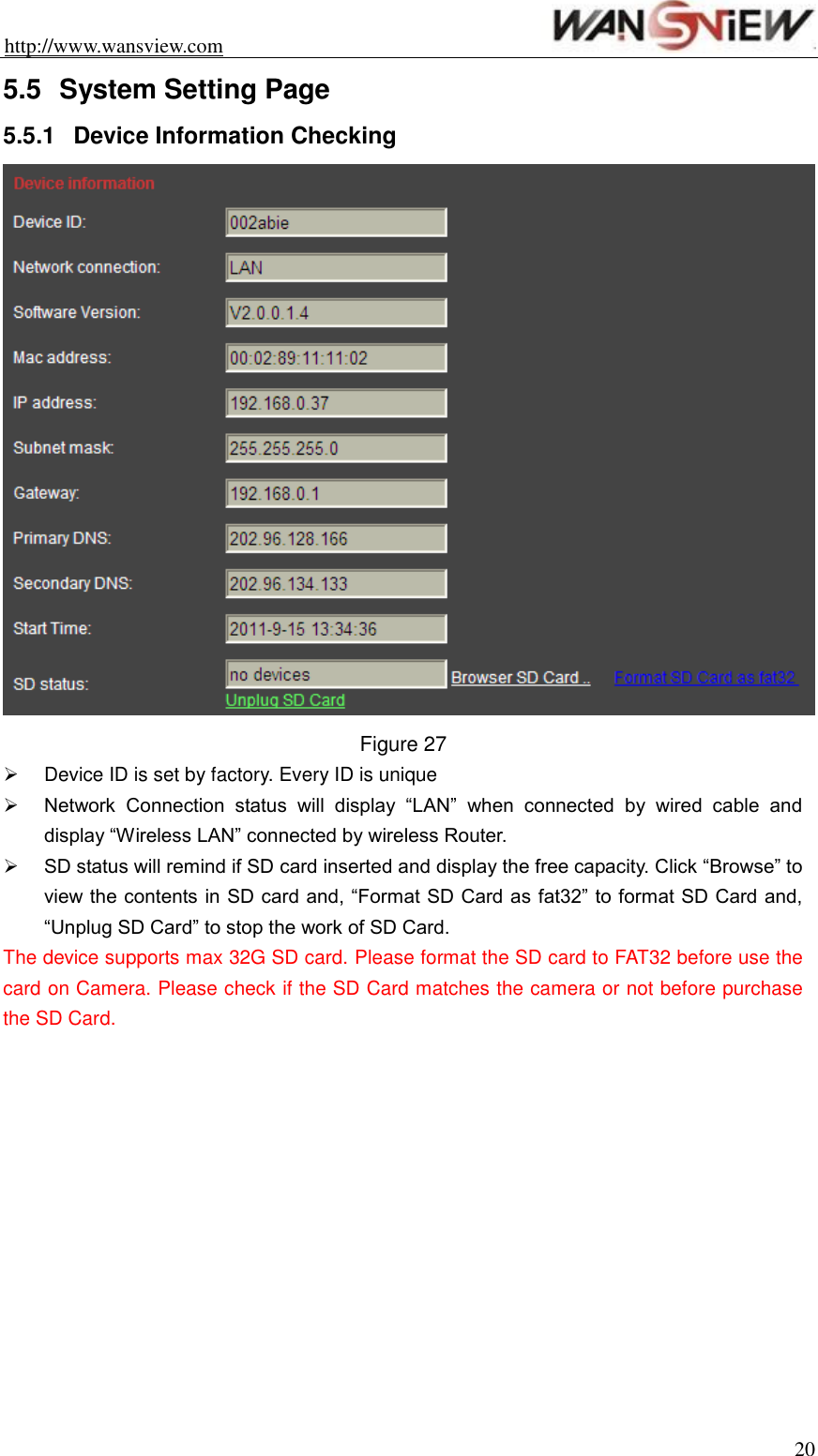 http://www.wansview.com                                                                20 5.5  System Setting Page 5.5.1  Device Information Checking    Figure 27   Device ID is set by factory. Every ID is unique    Network  Connection  status  will  display  “LAN”  when  connected  by  wired  cable  and display “Wireless LAN” connected by wireless Router.    SD status will remind if SD card inserted and display the free capacity. Click “Browse” to view the contents in SD card and, “Format SD Card as fat32” to format SD Card and, “Unplug SD Card” to stop the work of SD Card. The device supports max 32G SD card. Please format the SD card to FAT32 before use the card on Camera. Please check if the SD Card matches the camera or not before purchase the SD Card.  