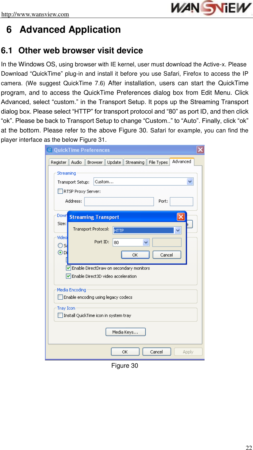 http://www.wansview.com                                                                22 6  Advanced Application 6.1  Other web browser visit device In the Windows OS, using browser with IE kernel, user must download the Active-x. Please Download “QuickTime” plug-in and install it before you use Safari, Firefox to access the IP camera.  (We  suggest  QuickTime  7.6)  After  installation,  users  can  start  the  QuickTime program, and to access the QuickTime Preferences dialog box from Edit Menu. Click Advanced, select “custom.” in the Transport Setup. It pops up the Streaming Transport dialog box. Please select “HTTP” for transport protocol and “80” as port ID, and then click “ok”. Please be back to Transport Setup to change “Custom..” to “Auto”. Finally, click “ok” at the bottom. Please refer to the above Figure 30. Safari for example, you can find the player interface as the below Figure 31.  Figure 30   