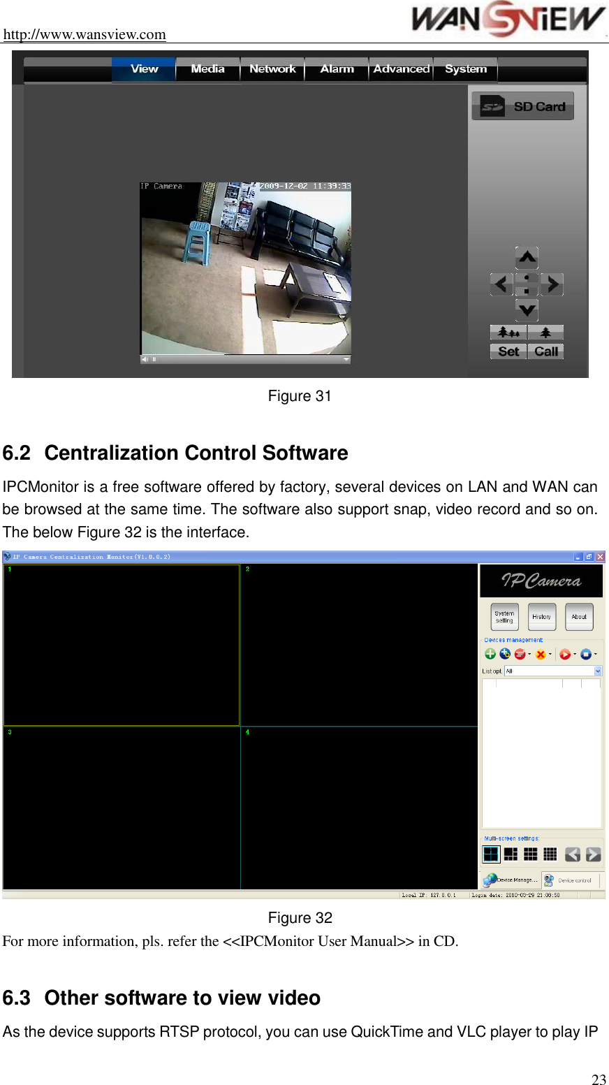 http://www.wansview.com                                                                23  Figure 31    6.2  Centralization Control Software   IPCMonitor is a free software offered by factory, several devices on LAN and WAN can be browsed at the same time. The software also support snap, video record and so on. The below Figure 32 is the interface.  Figure 32 For more information, pls. refer the &lt;&lt;IPCMonitor User Manual&gt;&gt; in CD.  6.3  Other software to view video As the device supports RTSP protocol, you can use QuickTime and VLC player to play IP 