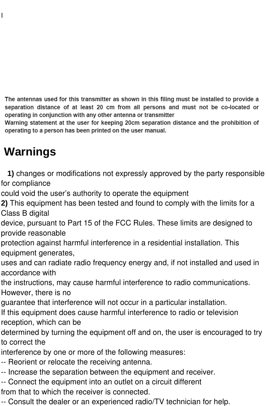   I      Warnings   1) changes or modifications not expressly approved by the party responsible for compliance could void the user’s authority to operate the equipment 2) This equipment has been tested and found to comply with the limits for a Class B digital device, pursuant to Part 15 of the FCC Rules. These limits are designed to provide reasonable protection against harmful interference in a residential installation. This equipment generates, uses and can radiate radio frequency energy and, if not installed and used in accordance with the instructions, may cause harmful interference to radio communications. However, there is no guarantee that interference will not occur in a particular installation. If this equipment does cause harmful interference to radio or television reception, which can be determined by turning the equipment off and on, the user is encouraged to try to correct the interference by one or more of the following measures: -- Reorient or relocate the receiving antenna. -- Increase the separation between the equipment and receiver. -- Connect the equipment into an outlet on a circuit different from that to which the receiver is connected. -- Consult the dealer or an experienced radio/TV technician for help.  