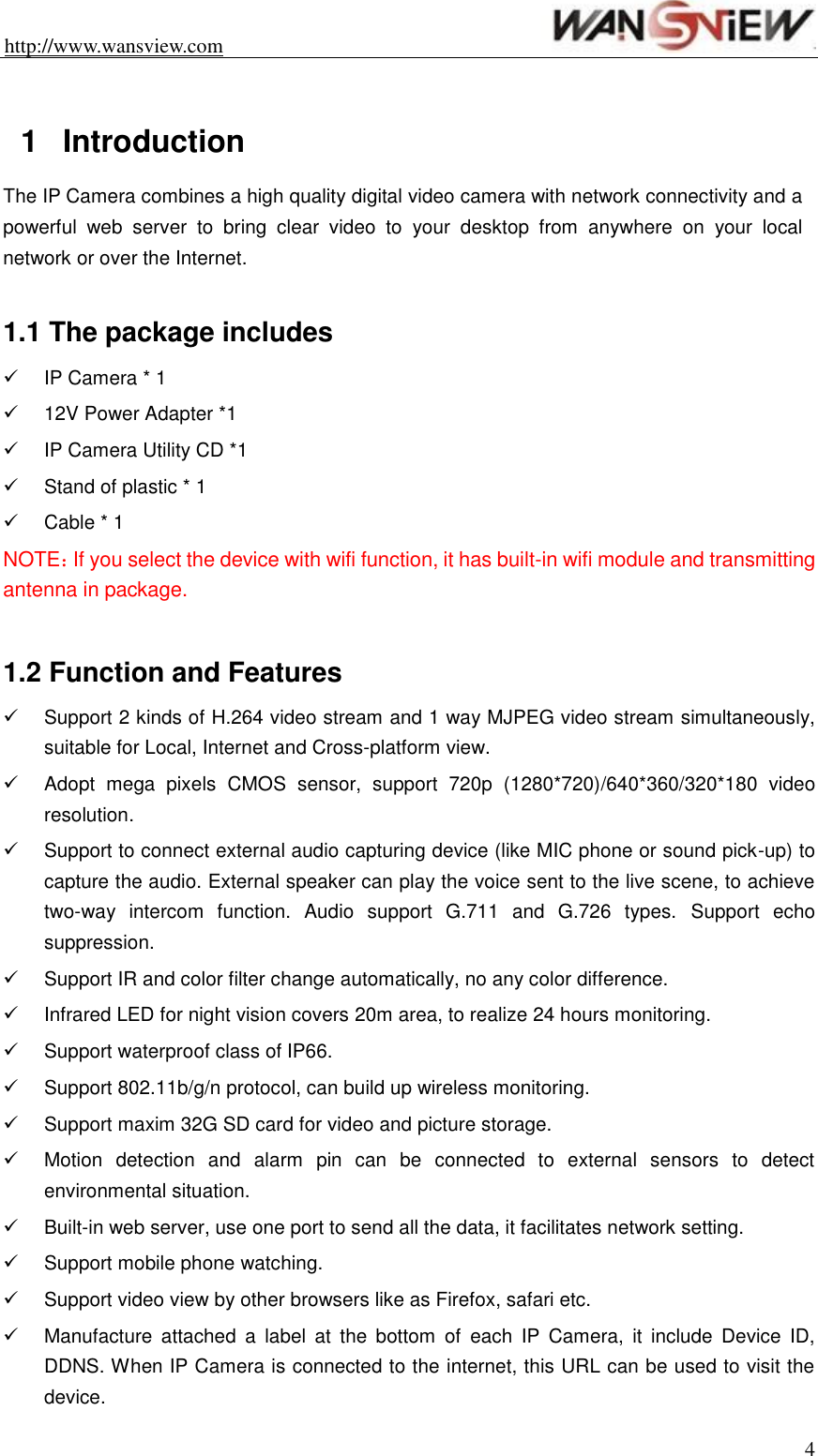 http://www.wansview.com                                                                4  1  Introduction   The IP Camera combines a high quality digital video camera with network connectivity and a powerful  web  server  to  bring  clear  video  to  your  desktop  from  anywhere  on  your  local network or over the Internet.  1.1 The package includes   IP Camera * 1  12V Power Adapter *1   IP Camera Utility CD *1   Stand of plastic * 1   Cable * 1 NOTE：If you select the device with wifi function, it has built-in wifi module and transmitting antenna in package.  1.2 Function and Features   Support 2 kinds of H.264 video stream and 1 way MJPEG video stream simultaneously, suitable for Local, Internet and Cross-platform view.   Adopt  mega  pixels  CMOS  sensor,  support  720p  (1280*720)/640*360/320*180  video resolution.     Support to connect external audio capturing device (like MIC phone or sound pick-up) to capture the audio. External speaker can play the voice sent to the live scene, to achieve two-way  intercom  function.  Audio  support  G.711  and  G.726  types. Support  echo suppression.   Support IR and color filter change automatically, no any color difference.   Infrared LED for night vision covers 20m area, to realize 24 hours monitoring.   Support waterproof class of IP66.   Support 802.11b/g/n protocol, can build up wireless monitoring.   Support maxim 32G SD card for video and picture storage.   Motion  detection  and  alarm  pin  can  be  connected  to  external  sensors  to  detect environmental situation.   Built-in web server, use one port to send all the data, it facilitates network setting.   Support mobile phone watching.   Support video view by other browsers like as Firefox, safari etc.   Manufacture  attached  a  label  at  the  bottom  of  each  IP  Camera,  it  include  Device  ID, DDNS. When IP Camera is connected to the internet, this URL can be used to visit the device. 