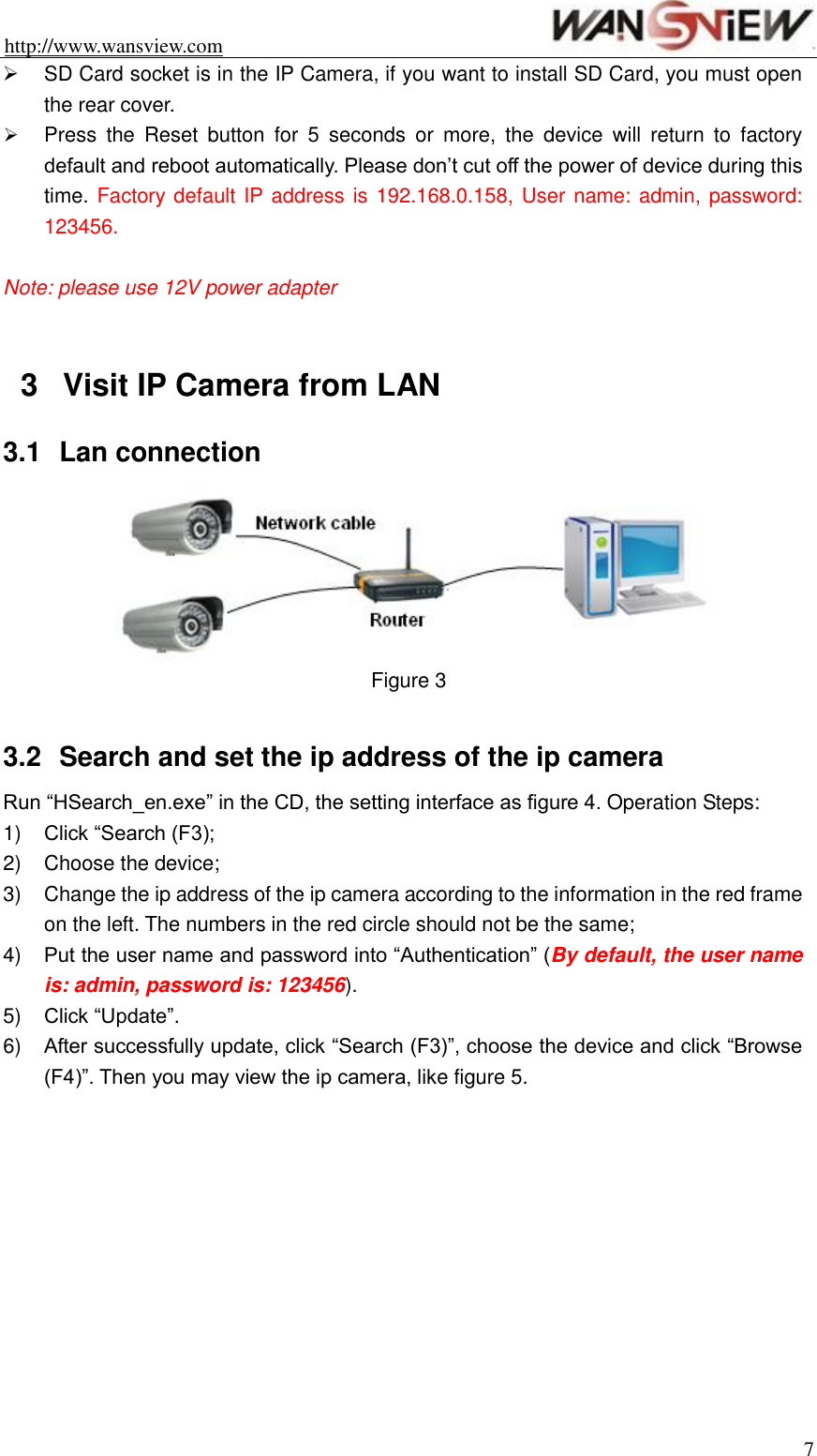 http://www.wansview.com                                                                7   SD Card socket is in the IP Camera, if you want to install SD Card, you must open the rear cover.  Press  the  Reset  button  for  5  seconds  or  more,  the  device  will  return  to  factory default and reboot automatically. Please don’t cut off the power of device during this time. Factory default IP address is 192.168.0.158, User name: admin, password: 123456.  Note: please use 12V power adapter  3  Visit IP Camera from LAN 3.1  Lan connection  Figure 3  3.2  Search and set the ip address of the ip camera Run “HSearch_en.exe” in the CD, the setting interface as figure 4. Operation Steps: 1) Click “Search (F3); 2)  Choose the device; 3)  Change the ip address of the ip camera according to the information in the red frame on the left. The numbers in the red circle should not be the same; 4) Put the user name and password into “Authentication” (By default, the user name is: admin, password is: 123456). 5) Click “Update”. 6) After successfully update, click “Search (F3)”, choose the device and click “Browse (F4)”. Then you may view the ip camera, like figure 5. 