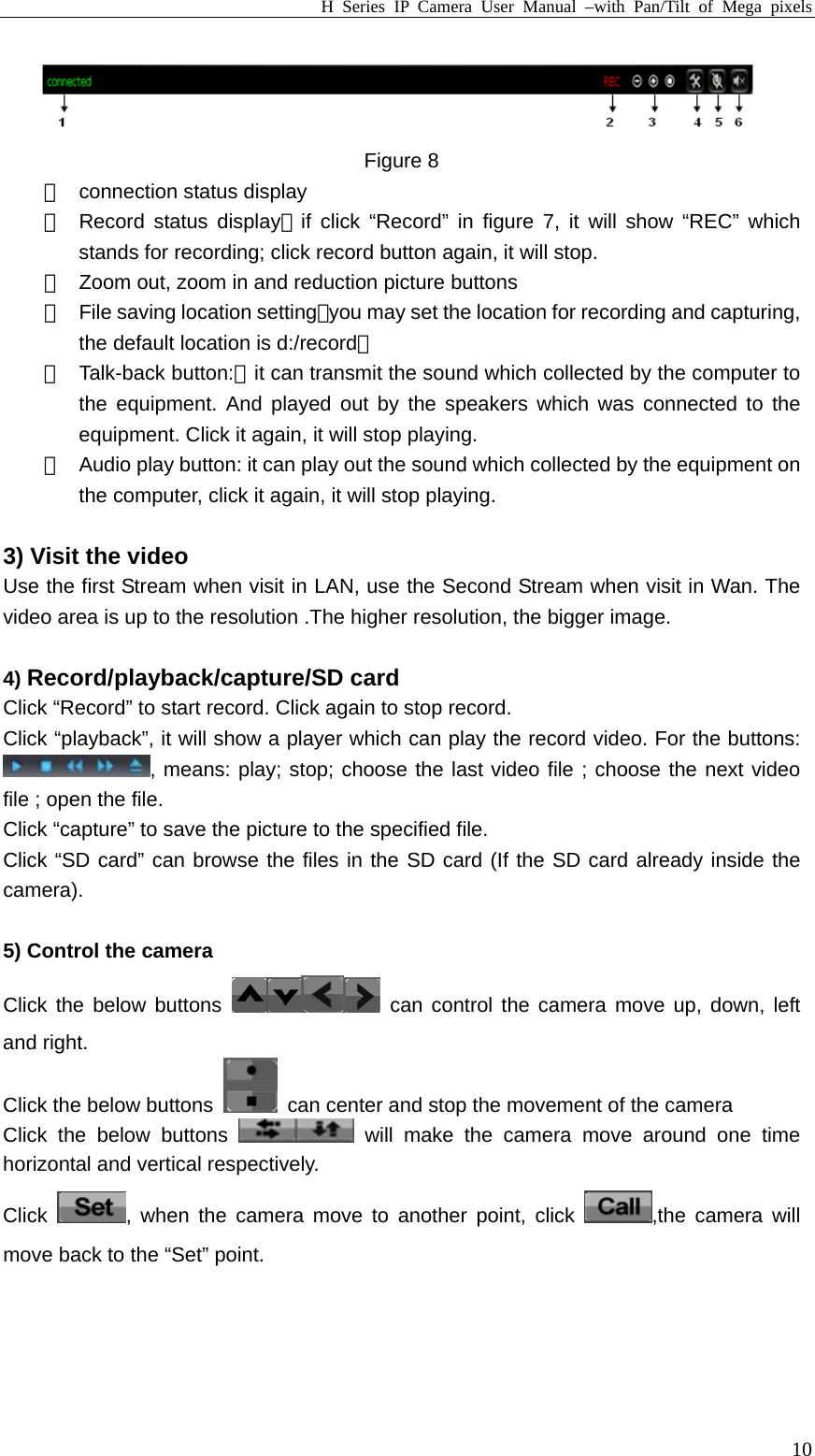 H Series IP Camera User Manual –with Pan/Tilt of Mega pixels  10 Figure 8 ①  connection status display ②  Record status display：if click “Record” in figure 7, it will show “REC” which stands for recording; click record button again, it will stop. ③  Zoom out, zoom in and reduction picture buttons ④  File saving location setting：you may set the location for recording and capturing, the default location is d:/record； ⑤ Talk-back button:：it can transmit the sound which collected by the computer to the equipment. And played out by the speakers which was connected to the equipment. Click it again, it will stop playing. ⑥  Audio play button: it can play out the sound which collected by the equipment on the computer, click it again, it will stop playing.  3) Visit the video Use the first Stream when visit in LAN, use the Second Stream when visit in Wan. The video area is up to the resolution .The higher resolution, the bigger image.  4) Record/playback/capture/SD card Click “Record” to start record. Click again to stop record. Click “playback”, it will show a player which can play the record video. For the buttons: , means: play; stop; choose the last video file ; choose the next video file ; open the file. Click “capture” to save the picture to the specified file. Click “SD card” can browse the files in the SD card (If the SD card already inside the camera).  5) Control the camera   Click the below buttons   can control the camera move up, down, left and right. Click the below buttons    can center and stop the movement of the camera   Click the below buttons   will make the camera move around one time horizontal and vertical respectively.   Click  , when the camera move to another point, click  ,the camera will move back to the “Set” point.  