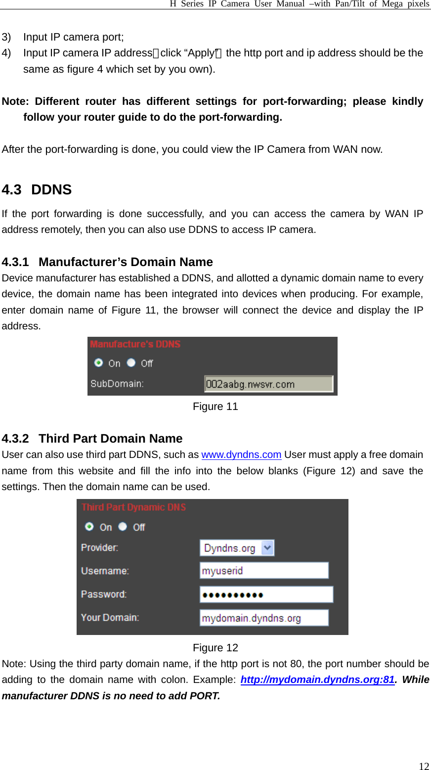 H Series IP Camera User Manual –with Pan/Tilt of Mega pixels  123)  Input IP camera port; 4)  Input IP camera IP address，click “Apply”（the http port and ip address should be the same as figure 4 which set by you own).  Note: Different router has different settings for port-forwarding; please kindly follow your router guide to do the port-forwarding.  After the port-forwarding is done, you could view the IP Camera from WAN now.  4.3 DDNS If the port forwarding is done successfully, and you can access the camera by WAN IP address remotely, then you can also use DDNS to access IP camera.  4.3.1  Manufacturer’s Domain Name Device manufacturer has established a DDNS, and allotted a dynamic domain name to every device, the domain name has been integrated into devices when producing. For example, enter domain name of Figure 11, the browser will connect the device and display the IP address.  Figure 11  4.3.2  Third Part Domain Name User can also use third part DDNS, such as www.dyndns.com User must apply a free domain name from this website and fill the info into the below blanks (Figure 12) and save the settings. Then the domain name can be used.  Figure 12 Note: Using the third party domain name, if the http port is not 80, the port number should be adding to the domain name with colon. Example: http://mydomain.dyndns.org:81. While manufacturer DDNS is no need to add PORT.  