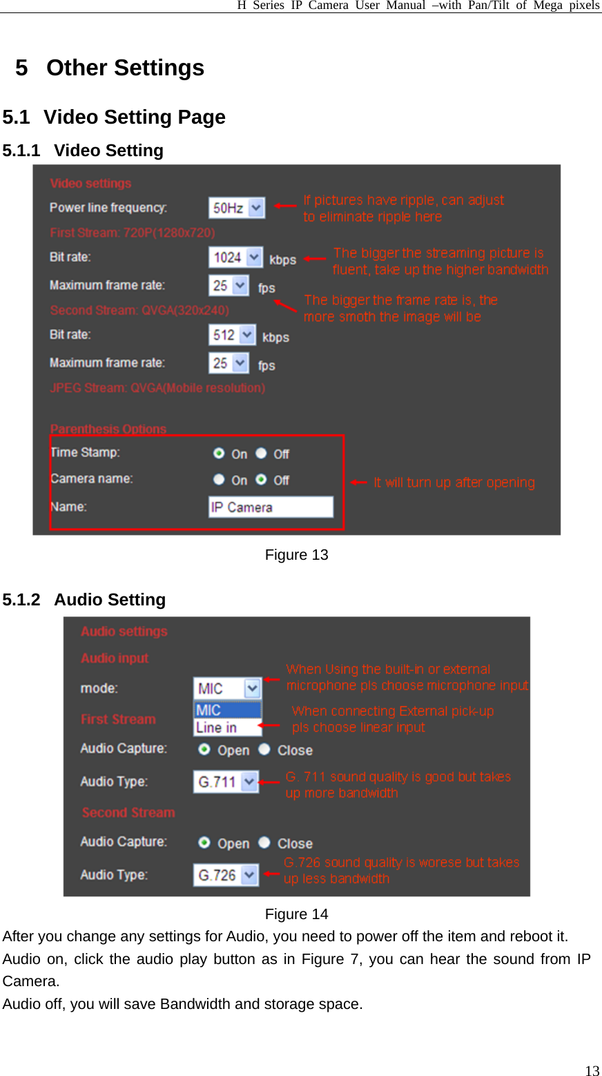 H Series IP Camera User Manual –with Pan/Tilt of Mega pixels  135 Other Settings 5.1 Video Setting Page 5.1.1 Video Setting  Figure 13  5.1.2 Audio Setting  Figure 14 After you change any settings for Audio, you need to power off the item and reboot it. Audio on, click the audio play button as in Figure 7, you can hear the sound from IP Camera. Audio off, you will save Bandwidth and storage space.  