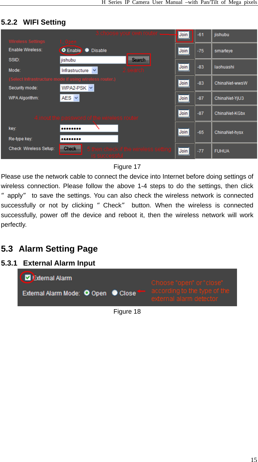 H Series IP Camera User Manual –with Pan/Tilt of Mega pixels  155.2.2 WIFI Setting  Figure 17 Please use the network cable to connect the device into Internet before doing settings of wireless connection. Please follow the above 1-4 steps to do the settings, then click “apply” to save the settings. You can also check the wireless network is connected successfully or not by clicking “Check” button. When the wireless is connected successfully, power off the device and reboot it, then the wireless network will work perfectly.  5.3  Alarm Setting Page 5.3.1 External Alarm Input  Figure 18  