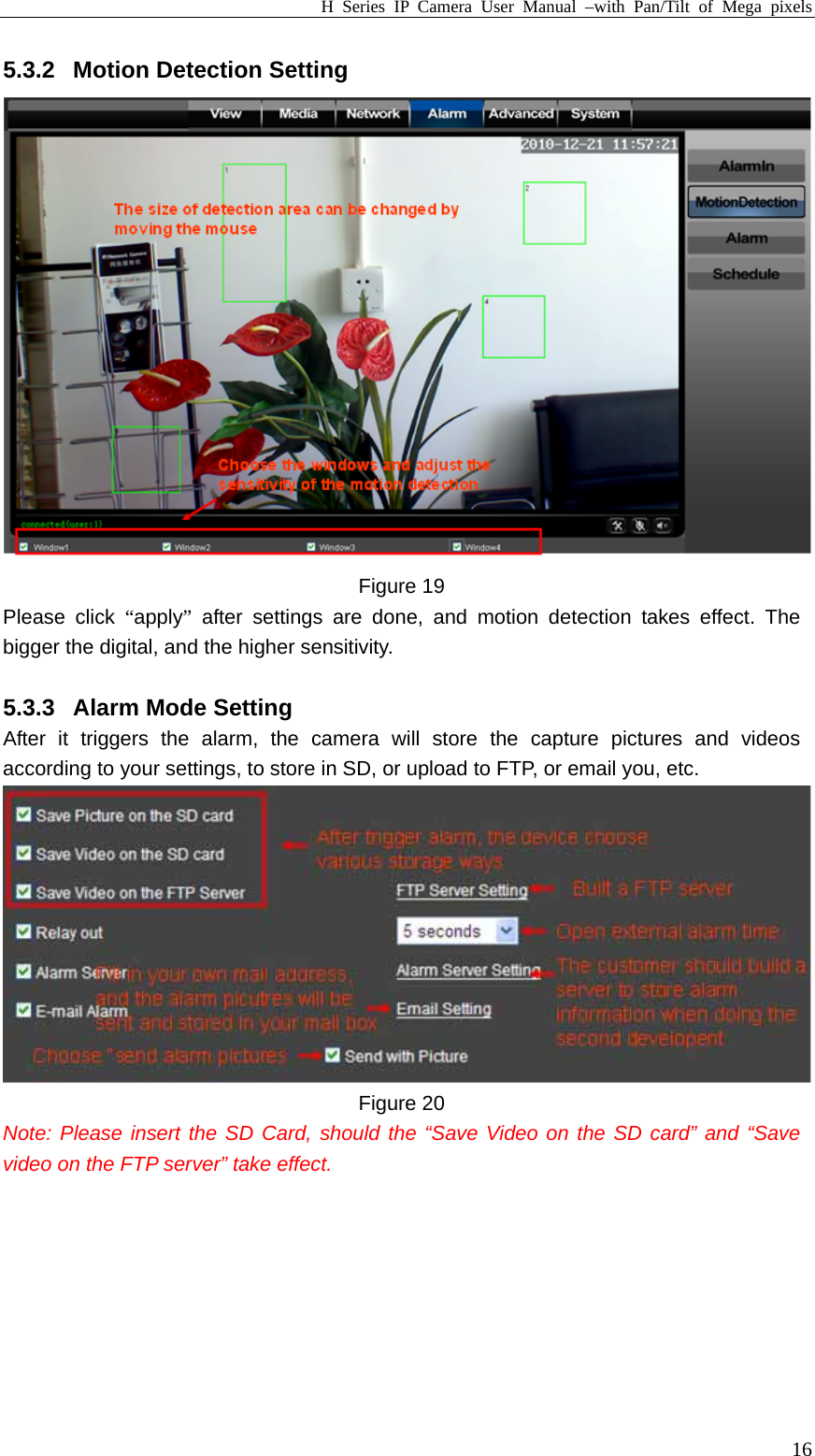 H Series IP Camera User Manual –with Pan/Tilt of Mega pixels  165.3.2  Motion Detection Setting  Figure 19 Please click “apply” after settings are done, and motion detection takes effect. The bigger the digital, and the higher sensitivity.    5.3.3  Alarm Mode Setting After it triggers the alarm, the camera will store the capture pictures and videos according to your settings, to store in SD, or upload to FTP, or email you, etc.  Figure 20 Note: Please insert the SD Card, should the “Save Video on the SD card” and “Save video on the FTP server” take effect.  