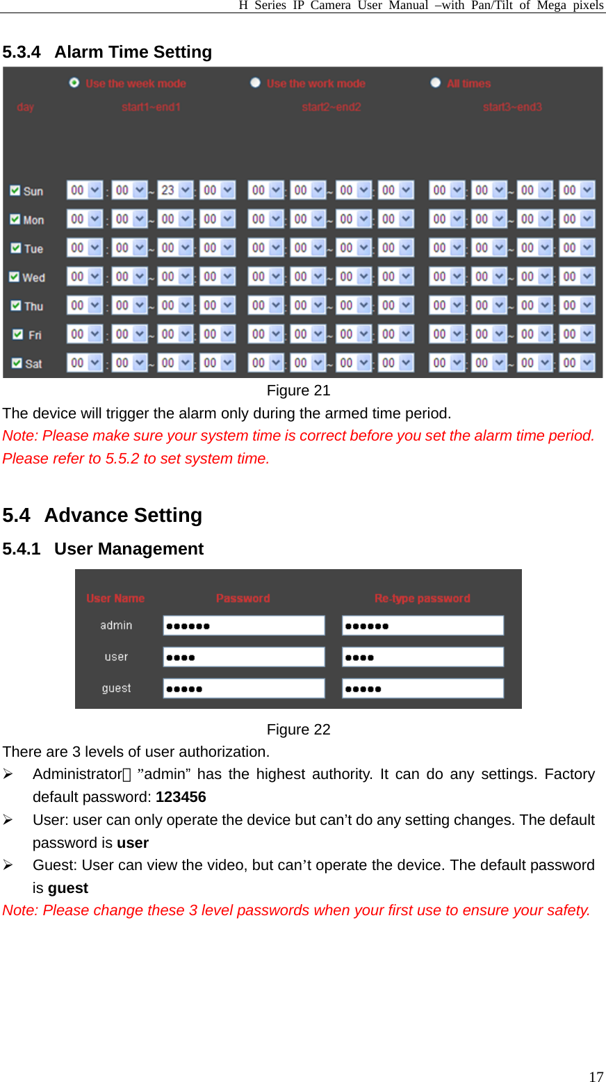 H Series IP Camera User Manual –with Pan/Tilt of Mega pixels  175.3.4  Alarm Time Setting  Figure 21   The device will trigger the alarm only during the armed time period.   Note: Please make sure your system time is correct before you set the alarm time period. Please refer to 5.5.2 to set system time.  5.4 Advance Setting 5.4.1 User Management  Figure 22 There are 3 levels of user authorization. ¾ Administrator：”admin” has the highest authority. It can do any settings. Factory default password: 123456 ¾  User: user can only operate the device but can’t do any setting changes. The default password is user ¾  Guest: User can view the video, but can’t operate the device. The default password is guest Note: Please change these 3 level passwords when your first use to ensure your safety.    