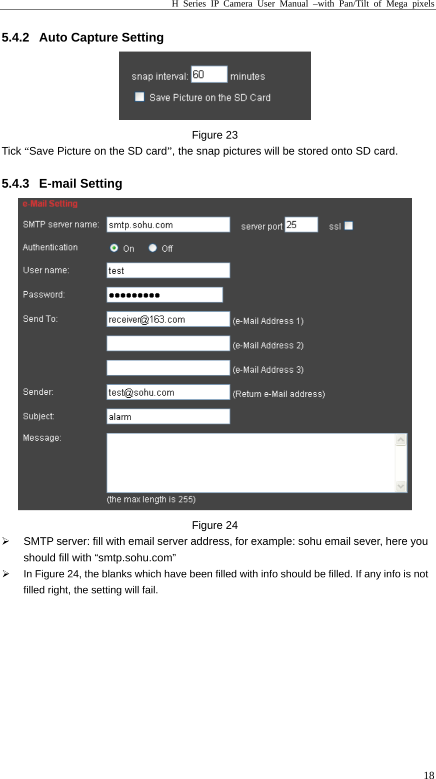 H Series IP Camera User Manual –with Pan/Tilt of Mega pixels  185.4.2  Auto Capture Setting  Figure 23 Tick “Save Picture on the SD card”, the snap pictures will be stored onto SD card.  5.4.3 E-mail Setting  Figure 24 ¾  SMTP server: fill with email server address, for example: sohu email sever, here you should fill with “smtp.sohu.com” ¾  In Figure 24, the blanks which have been filled with info should be filled. If any info is not filled right, the setting will fail.  