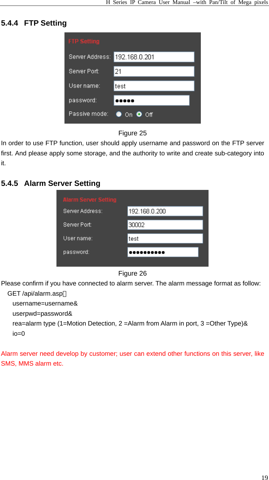 H Series IP Camera User Manual –with Pan/Tilt of Mega pixels  195.4.4 FTP Setting  Figure 25 In order to use FTP function, user should apply username and password on the FTP server first. And please apply some storage, and the authority to write and create sub-category into it.  5.4.5  Alarm Server Setting  Figure 26 Please confirm if you have connected to alarm server. The alarm message format as follow: GET /api/alarm.asp？ username=username&amp; userpwd=password&amp; rea=alarm type (1=Motion Detection, 2 =Alarm from Alarm in port, 3 =Other Type)&amp; io=0  Alarm server need develop by customer; user can extend other functions on this server, like SMS, MMS alarm etc.  