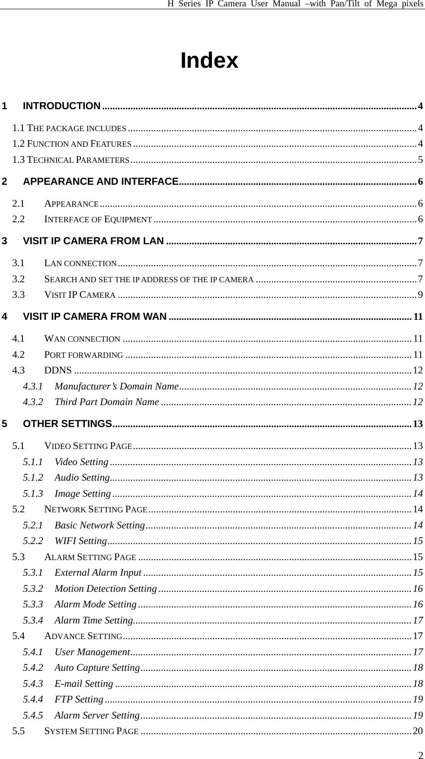 H Series IP Camera User Manual –with Pan/Tilt of Mega pixels  2 Index  1 INTRODUCTION...........................................................................................................................4 1.1 THE PACKAGE INCLUDES .................................................................................................................4 1.2 FUNCTION AND FEATURES ...............................................................................................................4 1.3 TECHNICAL PARAMETERS................................................................................................................5 2 APPEARANCE AND INTERFACE.............................................................................................6 2.1 APPEARANCE............................................................................................................................6 2.2 INTERFACE OF EQUIPMENT .......................................................................................................6 3 VISIT IP CAMERA FROM LAN ..................................................................................................7 3.1 LAN CONNECTION.....................................................................................................................7 3.2 SEARCH AND SET THE IP ADDRESS OF THE IP CAMERA ...............................................................7 3.3 VISIT IP CAMERA .....................................................................................................................9 4 VISIT IP CAMERA FROM WAN ...............................................................................................11 4.1 WAN CONNECTION .................................................................................................................11 4.2 PORT FORWARDING ................................................................................................................11 4.3 DDNS ....................................................................................................................................12 4.3.1 Manufacturer’s Domain Name...........................................................................................12 4.3.2 Third Part Domain Name ..................................................................................................12 5 OTHER SETTINGS.....................................................................................................................13 5.1 VIDEO SETTING PAGE.............................................................................................................13 5.1.1 Video Setting......................................................................................................................13 5.1.2 Audio Setting......................................................................................................................13 5.1.3 Image Setting .....................................................................................................................14 5.2 NETWORK SETTING PAGE.......................................................................................................14 5.2.1 Basic Network Setting........................................................................................................14 5.2.2 WIFI Setting.......................................................................................................................15 5.3 ALARM SETTING PAGE ...........................................................................................................15 5.3.1 External Alarm Input .........................................................................................................15 5.3.2 Motion Detection Setting...................................................................................................16 5.3.3 Alarm Mode Setting ...........................................................................................................16 5.3.4 Alarm Time Setting.............................................................................................................17 5.4 ADVANCE SETTING.................................................................................................................17 5.4.1 User Management..............................................................................................................17 5.4.2 Auto Capture Setting..........................................................................................................18 5.4.3 E-mail Setting ....................................................................................................................18 5.4.4 FTP Setting ........................................................................................................................19 5.4.5 Alarm Server Setting..........................................................................................................19 5.5 SYSTEM SETTING PAGE ..........................................................................................................20 