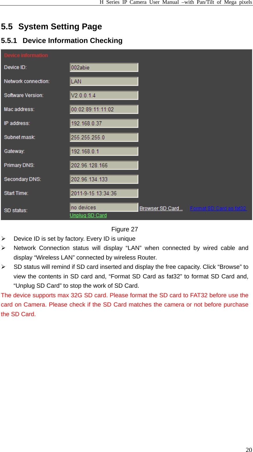 H Series IP Camera User Manual –with Pan/Tilt of Mega pixels  205.5 System Setting Page 5.5.1 Device Information Checking   Figure 27 ¾  Device ID is set by factory. Every ID is unique   ¾  Network Connection status will display “LAN” when connected by wired cable and display “Wireless LAN” connected by wireless Router.   ¾  SD status will remind if SD card inserted and display the free capacity. Click “Browse” to view the contents in SD card and, “Format SD Card as fat32” to format SD Card and, “Unplug SD Card” to stop the work of SD Card. The device supports max 32G SD card. Please format the SD card to FAT32 before use the card on Camera. Please check if the SD Card matches the camera or not before purchase the SD Card.  