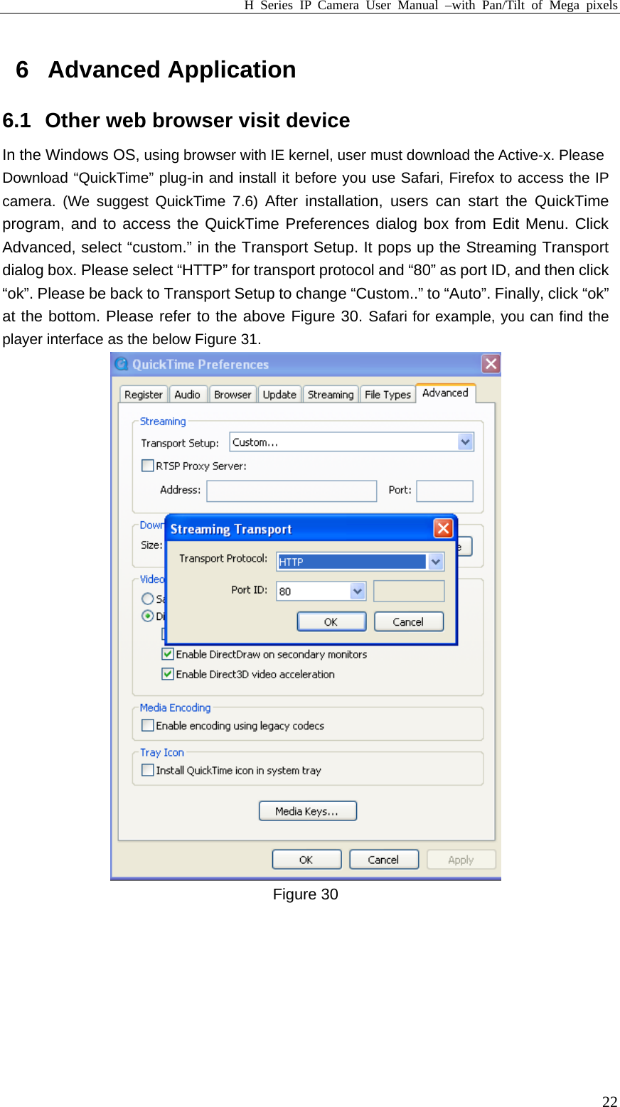 H Series IP Camera User Manual –with Pan/Tilt of Mega pixels  226 Advanced Application 6.1  Other web browser visit device In the Windows OS, using browser with IE kernel, user must download the Active-x. Please Download “QuickTime” plug-in and install it before you use Safari, Firefox to access the IP camera. (We suggest QuickTime 7.6) After installation, users can start the QuickTime program, and to access the QuickTime Preferences dialog box from Edit Menu. Click Advanced, select “custom.” in the Transport Setup. It pops up the Streaming Transport dialog box. Please select “HTTP” for transport protocol and “80” as port ID, and then click “ok”. Please be back to Transport Setup to change “Custom..” to “Auto”. Finally, click “ok” at the bottom. Please refer to the above Figure 30. Safari for example, you can find the player interface as the below Figure 31.  Figure 30   