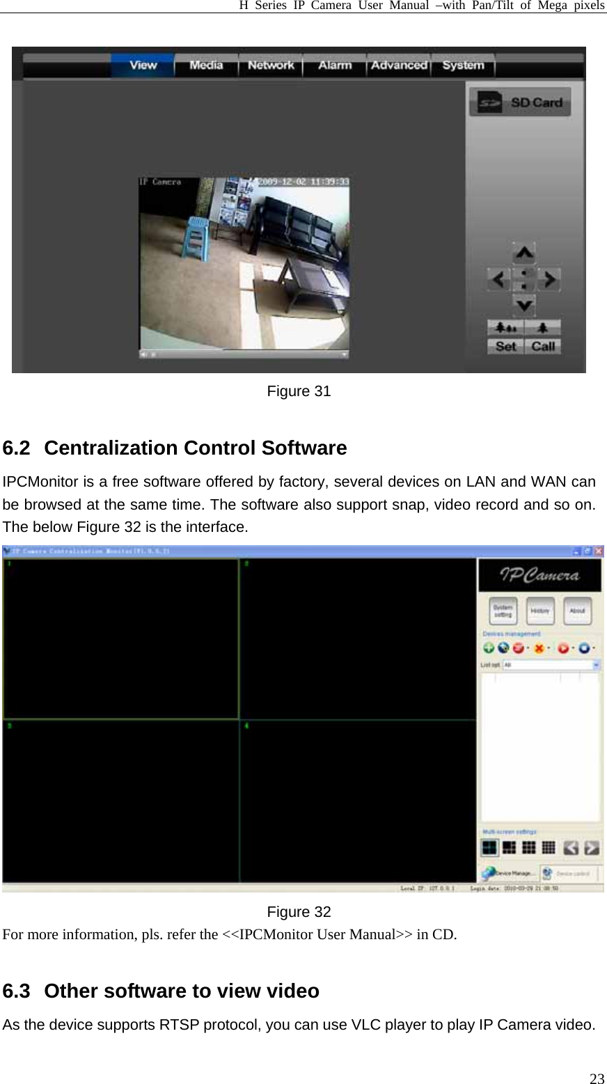 H Series IP Camera User Manual –with Pan/Tilt of Mega pixels  23 Figure 31    6.2  Centralization Control Software   IPCMonitor is a free software offered by factory, several devices on LAN and WAN can be browsed at the same time. The software also support snap, video record and so on. The below Figure 32 is the interface.  Figure 32 For more information, pls. refer the &lt;&lt;IPCMonitor User Manual&gt;&gt; in CD.  6.3  Other software to view video As the device supports RTSP protocol, you can use VLC player to play IP Camera video. 