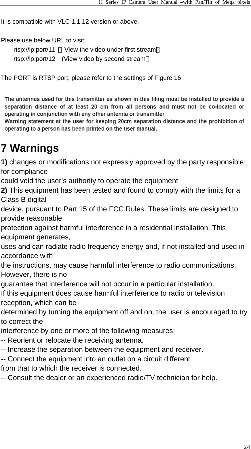 H Series IP Camera User Manual –with Pan/Tilt of Mega pixels  24It is compatible with VLC 1.1.12 version or above.  Please use below URL to visit: rtsp://ip:port/11  （View the video under first stream） rtsp://ip:port/12    (View video by second stream）  The PORT is RTSP port, please refer to the settings of Figure 16.   7 Warnings 1) changes or modifications not expressly approved by the party responsible for compliance could void the user’s authority to operate the equipment 2) This equipment has been tested and found to comply with the limits for a Class B digital device, pursuant to Part 15 of the FCC Rules. These limits are designed to provide reasonable protection against harmful interference in a residential installation. This equipment generates, uses and can radiate radio frequency energy and, if not installed and used in accordance with the instructions, may cause harmful interference to radio communications. However, there is no guarantee that interference will not occur in a particular installation. If this equipment does cause harmful interference to radio or television reception, which can be determined by turning the equipment off and on, the user is encouraged to try to correct the interference by one or more of the following measures: -- Reorient or relocate the receiving antenna. -- Increase the separation between the equipment and receiver. -- Connect the equipment into an outlet on a circuit different from that to which the receiver is connected. -- Consult the dealer or an experienced radio/TV technician for help.  