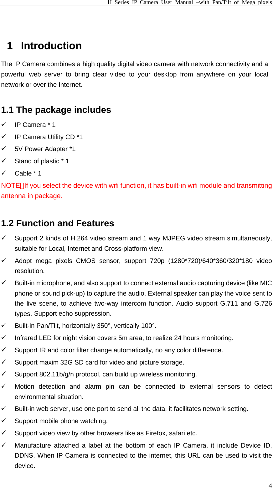 H Series IP Camera User Manual –with Pan/Tilt of Mega pixels  4 1 Introduction  The IP Camera combines a high quality digital video camera with network connectivity and a powerful web server to bring clear video to your desktop from anywhere on your local network or over the Internet.  1.1 The package includes 9  IP Camera * 1 9  IP Camera Utility CD *1 9  5V Power Adapter *1 9  Stand of plastic * 1 9  Cable * 1 NOTE：If you select the device with wifi function, it has built-in wifi module and transmitting antenna in package.  1.2 Function and Features 9  Support 2 kinds of H.264 video stream and 1 way MJPEG video stream simultaneously, suitable for Local, Internet and Cross-platform view. 9  Adopt mega pixels CMOS sensor, support 720p (1280*720)/640*360/320*180 video resolution.  9  Built-in microphone, and also support to connect external audio capturing device (like MIC phone or sound pick-up) to capture the audio. External speaker can play the voice sent to the live scene, to achieve two-way intercom function. Audio support G.711 and G.726 types. Support echo suppression. 9  Built-in Pan/Tilt, horizontally 350°, vertically 100°. 9  Infrared LED for night vision covers 5m area, to realize 24 hours monitoring. 9  Support IR and color filter change automatically, no any color difference. 9  Support maxim 32G SD card for video and picture storage. 9  Support 802.11b/g/n protocol, can build up wireless monitoring. 9  Motion detection and alarm pin can be connected to external sensors to detect environmental situation. 9  Built-in web server, use one port to send all the data, it facilitates network setting. 9  Support mobile phone watching. 9  Support video view by other browsers like as Firefox, safari etc. 9  Manufacture attached a label at the bottom of each IP Camera, it include Device ID, DDNS. When IP Camera is connected to the internet, this URL can be used to visit the device. 