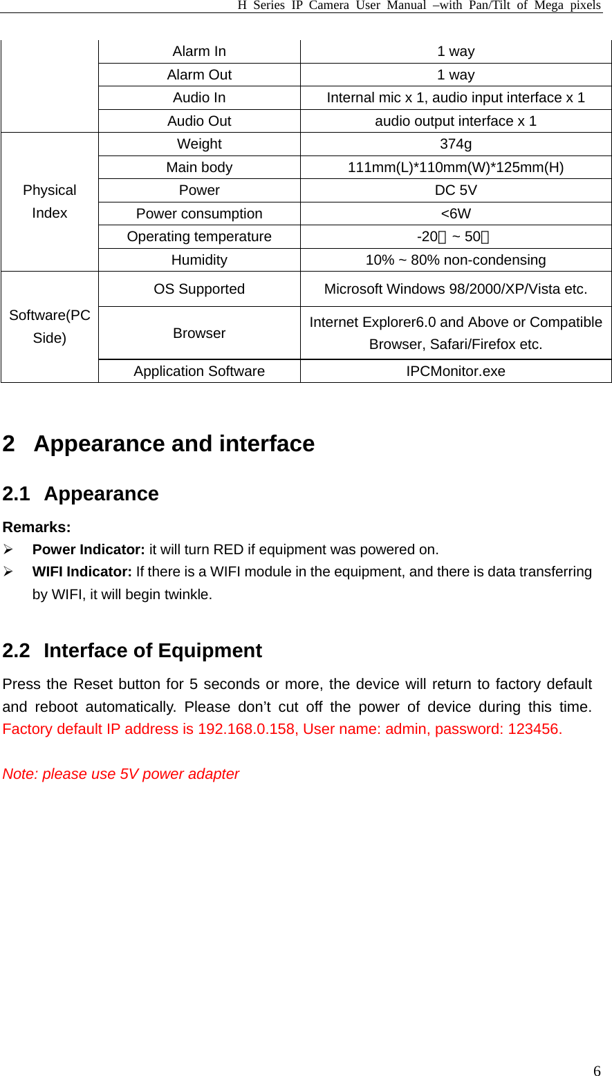 H Series IP Camera User Manual –with Pan/Tilt of Mega pixels  6Alarm In  1 way Alarm Out  1 way Audio In  Internal mic x 1, audio input interface x 1 Audio Out  audio output interface x 1 Weight 374g Main body  111mm(L)*110mm(W)*125mm(H) Power DC 5V Power consumption    &lt;6W Operating temperature  -20 ~ ℃50℃ Physical Index Humidity    10% ~ 80% non-condensing OS Supported  Microsoft Windows 98/2000/XP/Vista etc. Browser  Internet Explorer6.0 and Above or Compatible Browser, Safari/Firefox etc. Software(PC Side) Application Software  IPCMonitor.exe    2  Appearance and interface 2.1 Appearance Remarks: ¾ Power Indicator: it will turn RED if equipment was powered on. ¾ WIFI Indicator: If there is a WIFI module in the equipment, and there is data transferring by WIFI, it will begin twinkle.  2.2  Interface of Equipment Press the Reset button for 5 seconds or more, the device will return to factory default and reboot automatically. Please don’t cut off the power of device during this time. Factory default IP address is 192.168.0.158, User name: admin, password: 123456.    Note: please use 5V power adapter  