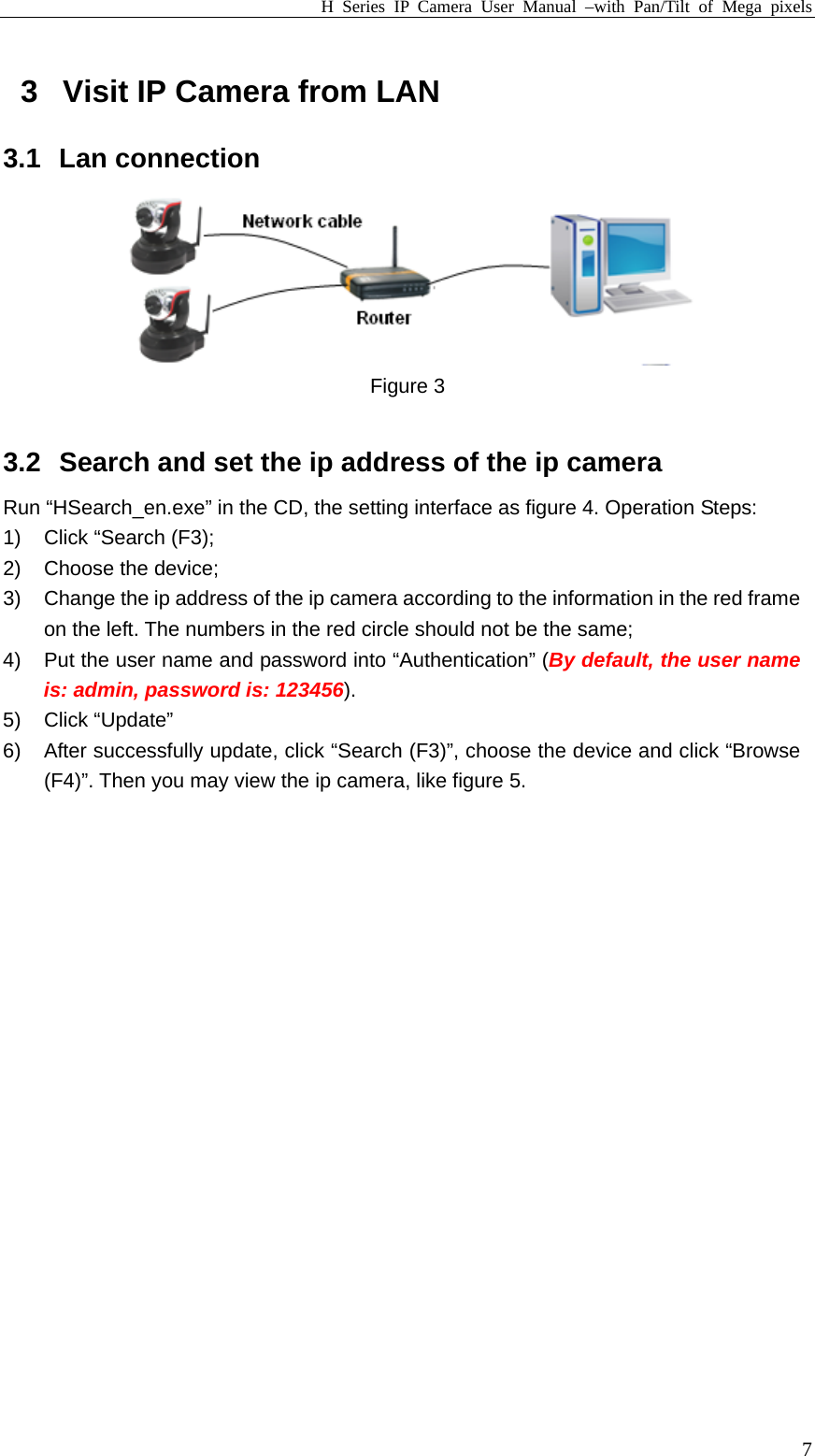 H Series IP Camera User Manual –with Pan/Tilt of Mega pixels  73  Visit IP Camera from LAN 3.1 Lan connection  Figure 3  3.2  Search and set the ip address of the ip camera Run “HSearch_en.exe” in the CD, the setting interface as figure 4. Operation Steps: 1)  Click “Search (F3); 2) Choose the device; 3)  Change the ip address of the ip camera according to the information in the red frame on the left. The numbers in the red circle should not be the same; 4)  Put the user name and password into “Authentication” (By default, the user name is: admin, password is: 123456). 5) Click “Update” 6)  After successfully update, click “Search (F3)”, choose the device and click “Browse (F4)”. Then you may view the ip camera, like figure 5. 