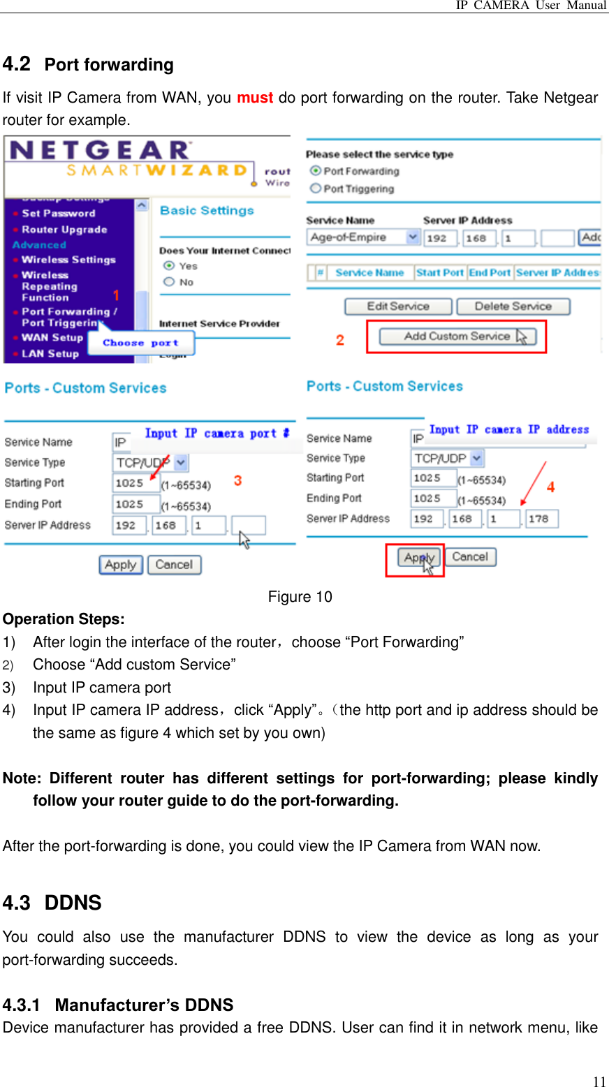 IP  CAMERA  User  Manual  11 4.2  Port forwarding If visit IP Camera from WAN, you must do port forwarding on the router. Take Netgear router for example.  Figure 10 Operation Steps: 1)  After login the interface of the router，choose “Port Forwarding” 2) Choose “Add custom Service”  3)  Input IP camera port 4)  Input IP camera IP address，click “Apply”。（ the http port and ip address should be the same as figure 4 which set by you own)  Note:  Different  router  has  different  settings  for  port-forwarding;  please  kindly follow your router guide to do the port-forwarding.  After the port-forwarding is done, you could view the IP Camera from WAN now.  4.3  DDNS You  could  also  use  the  manufacturer  DDNS  to  view  the  device  as  long  as  your port-forwarding succeeds.      4.3.1  Manufacturer’s DDNS Device manufacturer has provided a free DDNS. User can find it in network menu, like 