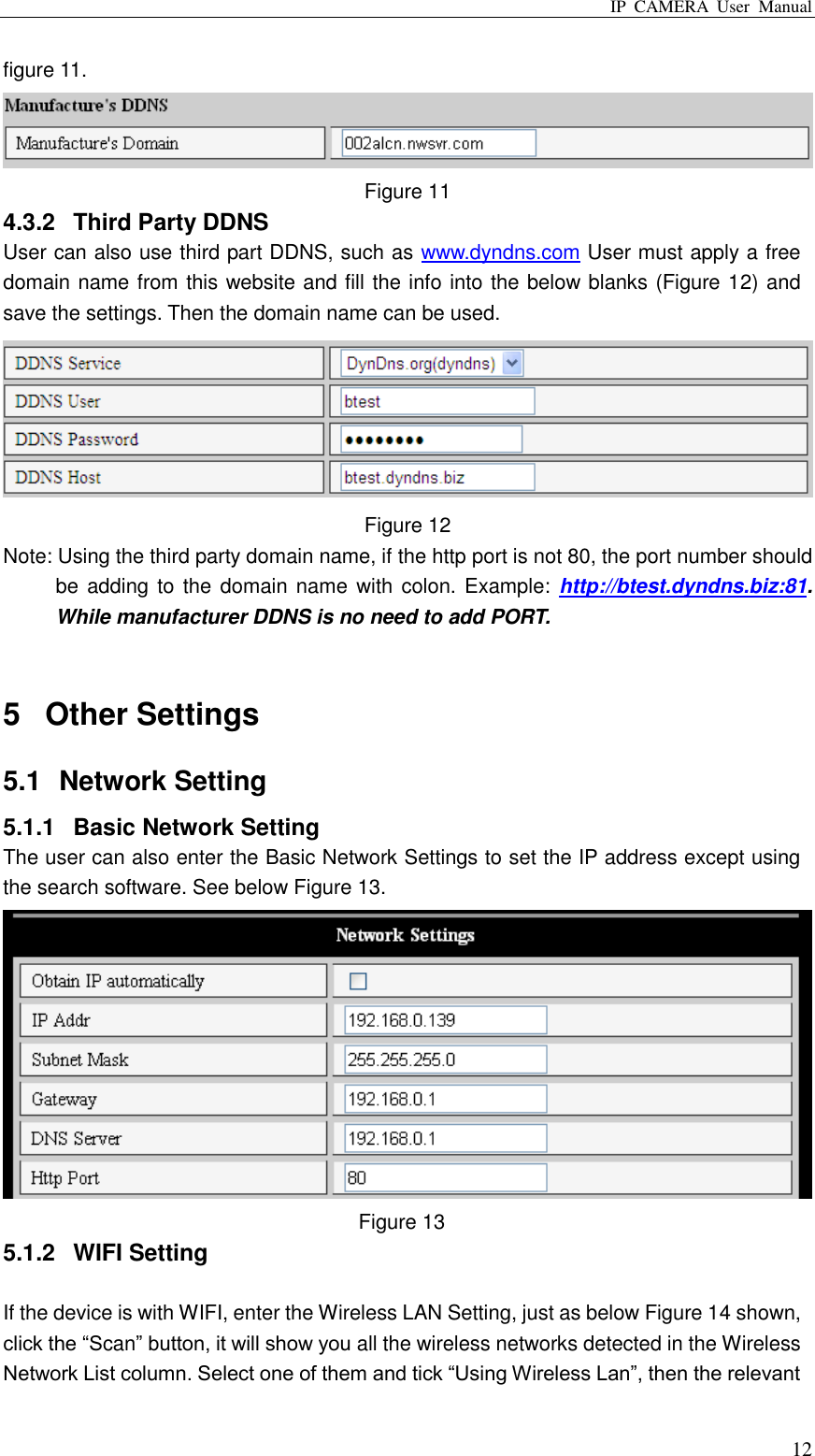 IP  CAMERA  User  Manual  12 figure 11.  Figure 11 4.3.2  Third Party DDNS User can also use third part DDNS, such as www.dyndns.com User must apply a free domain name from this website and fill the info into the below blanks (Figure 12) and save the settings. Then the domain name can be used.  Figure 12 Note: Using the third party domain name, if the http port is not 80, the port number should be adding  to the  domain name  with colon. Example:  http://btest.dyndns.biz:81. While manufacturer DDNS is no need to add PORT.  5  Other Settings 5.1  Network Setting 5.1.1  Basic Network Setting The user can also enter the Basic Network Settings to set the IP address except using the search software. See below Figure 13.  Figure 13 5.1.2  WIFI Setting  If the device is with WIFI, enter the Wireless LAN Setting, just as below Figure 14 shown, click the “Scan” button, it will show you all the wireless networks detected in the Wireless Network List column. Select one of them and tick “Using Wireless Lan”, then the relevant 