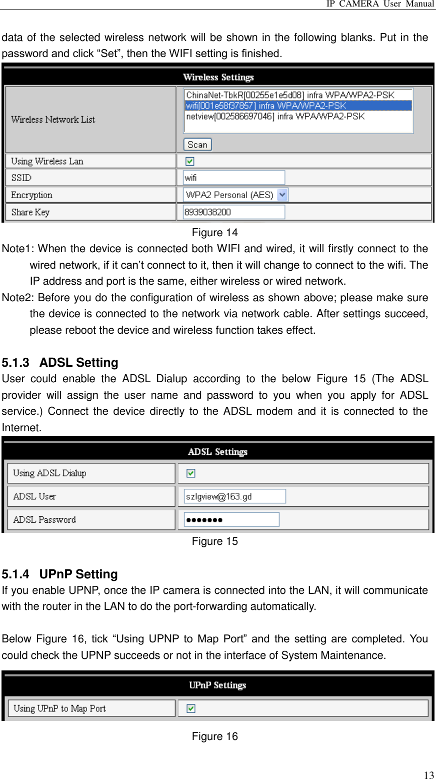 IP  CAMERA  User  Manual  13 data of the selected wireless network will be shown in the following blanks. Put in the password and click “Set”, then the WIFI setting is finished.  Figure 14 Note1: When the device is connected both WIFI and wired, it will firstly connect to the wired network, if it can‟t connect to it, then it will change to connect to the wifi. The IP address and port is the same, either wireless or wired network. Note2: Before you do the configuration of wireless as shown above; please make sure the device is connected to the network via network cable. After settings succeed, please reboot the device and wireless function takes effect.    5.1.3  ADSL Setting User  could  enable  the  ADSL  Dialup  according  to  the  below  Figure  15  (The  ADSL provider  will  assign  the  user  name  and  password  to  you  when  you  apply  for  ADSL service.) Connect  the device directly  to the ADSL modem  and it is  connected to  the Internet.    Figure 15  5.1.4  UPnP Setting If you enable UPNP, once the IP camera is connected into the LAN, it will communicate with the router in the LAN to do the port-forwarding automatically.  Below Figure 16,  tick  “Using  UPNP  to  Map  Port”  and  the  setting  are  completed.  You could check the UPNP succeeds or not in the interface of System Maintenance.      Figure 16 